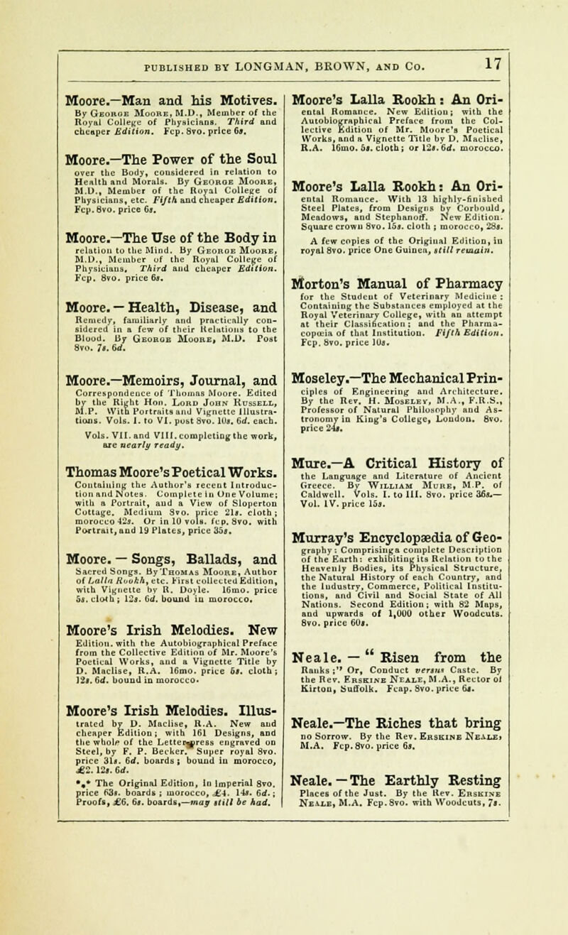 Moore.—Man and his Motives. By Georoe Moore, M.D., Member of the Royal College of Physicians. Third and cheaper Edition. Fcp. Svo. price 69. Moore.—The Power of the Soul over the Body, considered in relation to Health and Morals. By George Moore, M.D., Member of the Royal College of Physicians, etc. Fifth and cheaper Edition. Fcp.Svo. price 63. Moore.—The Use of the Body in ■l.i to the Mind. By Georoe Moore, ..D., Member of the Royal College of 1 :..: t-ij.:~j .....i ,.i „„_ t?Al4in*, M.D. Phy Fcp ..„.jber of the Royal College of Physicians, Third and cheaper Edition. ■— 8vo. price 6*. Moore. — Health, Disease, and Remedy, familiarly and practically con- sidered in a few of their Relations to the Blood. By Georoe Moore, M.D. Post Svo. Is. 6d. Moore.—Memoirs, Journal, and Correspondence of Thomas Moore. Edited by the Right Hon. Lord Joqn Russell, M.P. With Portraits and Vignette Illustra- tions. Vols. I. To VI. post Svo. 10a. dd. each. Vols. VII.and VIII.cc are nearly ready. npletiogthe work, Thomas Moore's Poetical Works. Containing the Author's recent Introduc- tion and Notes. Complete in One Volume; with a Portrait, and a View of Sloperton Cottage. Medium Svo. price 21s. cloth; morocco 42s. Or in 10 vols, fcp, Svo. with Portrait, aud 19 Plates, price 35s. Moore. — Songs, Ballads, and Sacred Songs. ByTeoMAS Moore, Author of Lalla Rookh, etc. First collected Edition, with Vignette hv R. Doyle. 16mo. price 5s. cloth ; 12s. 6d. bound iu morocco. Moore's Irish Melodies. New Edition, with the Autobiographical Preface from the Collective Edition of Mr. Moore's Poetical Works, aud a Vignette Title by D. Maclise, R.A. 16mo. price 6s, cloth ; 12s. 6d. bound in morocco* Moore's Irish Melodies. Illus- trated by D. Maclise, R.A. New and cheaper Edition; with 1G1 Designs, and the wholi0 of the Letteiwress engraved on Steel, by F. P. Becker. Super royal Svo. price 31s. 6rf. boards; bound iu morocco, £2.12s. 6rf. *,* The Original Edition, In Imperial 8vo. price fi3«. boards; morocco, ,£-!. 14s. 6 d.; Proofs, .*.*''. 6s. boards,—may stilt be had. Moore's Lalla Rookh : An Ori- ental Romance. New Edition; with the Autobiographical Preface from the Col- lective Edition of Mr. Moore's Poetical Works, and a Vignette Title by D. Maclise, R.A. liiuio. as. cloth; or 12s.6rf. Moore's Lalla Rookh: An Ori- ental Romance. With 13 highly-finished Steel Plates, from Designs by Corbould, Meadows, and Stephanoff. New Edition. Square crown Svo. 15s. cloth ; morocco, 28*. A few copies of the Original Edition, iu royal Svo. price One Guinea, still remain. Morton's Manual of Pharmacy for the Student of Veterinary Medicine : Containing the Substances employed at the Royal Veterinary College, with an attempt at their Classification; and the Pharma- copoeia of that Institution. Fifth Edition. Fcp. Svo. price lUj. Moseley.—The Mechanical Prin- ciples of Engineering and Architecture. By the Rev. H. Moselev, M.A., F.R.S., Professor of Natural Philosophy and As- tronomy in King's College, Loudon. 8vo. tronomy 11 price 24*. Mure.—A Critical History of the Language and Literature of Ancient Greece. By William Mure, M.P. of Caldwell. Vols. I. to III. Svo. price 36*.— Vol. IV. price 15s. Murray's Encyclopaedia of Geo- graphy: Comprisiuga complete Desciiption of the Earth: exhibiting its Relation to the Heavenly Bodies, its Physical Structure, the Natural History of each Country, and the ludustry, Commerce, Political Institu- tions, and Civil and Social State of All Nations. Second Edition; with 82 Maps, and upwards of 1,000 other Woodcuts. Svo. price 60s. Neale. — Risen from the Ranks; Or, Conduct versu* Caste. By the Rev. Erskinb Neale, M.A., Rector oi Kir ton, Suffolk. Fcap. Svo. price 6j. Neale.—The Riches that bring no Sorrow. By the Rev. Erskine Neale, M.A. Fcp. Svo. price 6s. Neale.—The Earthly Resting Places of the Just. By the Rev. Erskixe Neale, M.A. Fcp.Svo. with Woodcuts, 7<-