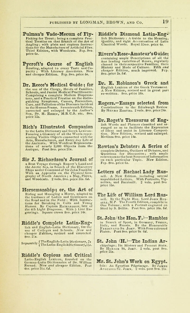 Pulman's Vade-Mecum Of Fly- Fishing for Trout; being n complete Prac- tical Treatise on that Branch of the Art of Angling ; with plain and copious Instruc- tions for the Manufacture of Artificial Hn. Third Edition, with Woodcuts. Fcp. Svo. price Cj. Pycroft's Course of English Heading, adapted to every Taste and Ca- pacity ; With Literary Anecdotes. New and cheaper Edition. Fcp. 8vo, price 5*. Br. Reece's Medical Guide; for the use of the Clergy, Heads of Families, Schools, and Junior Medical Practitioners : Comprising a complete Modern Dispensa- tory, and a Practical Treatise on the distin- guishing Symptoms, Causes, Prevention, Cure, and Palliation of the Diseases Incident to the H nman Frame. Seventeenth Edition, corrected and enlarged by the Author's Son, Dr. H. Reecj?, M.R.C.S. etc. 6vo. price 12*. Rich's Illustrated Companion to the Latin Dictionary and Greek Lexicons Forming a Glossary of all the Words repie- B en ting Visible Objects connected with the Arts, Manufacture*, and Everyday Life of the Ancients. With Woodcut Representa- tions of nearly 2,000 Objects from the Antique. Post Svo. price 311. Sir J. Richardson's Journal of a Boat Voyage through Rupert's I.and and the Arctic Sea, in Search of the Discovery Ships under Command of Sir John Franklin. With an Appendix on the Physical Geo- graphy of North America ; a Map, Plates, and Woodcuts. 2 vols. avo. price 31». Gd. Horsemanship ? or, the Art of Hiding and Managing a Horse, adapted to the Guidance of Ladies and Gentlemen on the Road and in the Field; With Instruc- tions for Breaking in Colts and Young Horses. Bv Captain Richardson. Inle of the 4th Light Dragoons. With 0 Line En- gravings. Square crown Svo. price 14», Riddle's Complete Latin-Eng- lisb and English-Latin Dictionary, for the use of Colleges aud Schools. Naw and cheaper Edition, revised and corrected 8vo. 2)t. c .„i fTheF.nglish-Lntin Dictionary, 7j Riddle's Copious and Critical Latin-English Lexicon, founded on the German-Latin Dictionaries of Dr. William Frennd. New and cheaper Edition. Post 4to. price 31s. Gd. Riddle's Diamond Latin-Eng lish Dictionary : AG. Quality, and right A Classical W Royal 3 de to the Meaning, ion of Latin . price 4«. Rivers's Rose- Amateur's Guide} containing ample Descriptions of all the fine leading varieties of Roses, regularly classed in their respective Families; theii History and Mode of Culture. Fifth and cheaper Edition, much improved. Fcp. Svo. price di.Gd. Dr. E. Robinson's Greek and English Lexicon of the Greek Testament A New Edition, revised and in great part re-written. Svo. price 18s. Rogers.—Essays selected from Contributions to the Edinburgh Review By Henry Rogers. 2 vols. Svo. price 24*, Dr. Roget's Thesaurus of Eng- lish Words and Phrases classified and ar- ranged so as to facilitate the Expression of Ideas and assist in Literary Composi- tion. New Edition, revised and enlarged. Medium Svo. price 14i. Rowton's Debater: A Series of complete Debates, Outlines of Debates, and Questions for Discussion ; with ample references to the best Sources of Information on each particular Topic. New Edition. Ftp.Svo.price G«. Letters of Rachael Lady Rus- sell. A New Edition, including several unpublished Letters. With Portraits, Vig- nettes, and Facsimile. 2 vols, post Svo price 15*. The Life of William Lord Rus- sell. Bv the Right Hon. Lord John Rus- sell, MP. The Fourth Edition, complete in One Volume; with a Portrait engraved on Steel by S. Bcllin. Post Svo. price lOg. Gd, St. John (the Hon. FJ—Rambles in Search of Sport, in Germany, France, Italy, and Russia. By the Honourable Ferdinand St. John. With Four coloured Plates. Post Svo. price 9* Gd. St. John (H.>—The Indian Ar- chipelago; Its HiMory and Present State. By Hohace St. John. 2 vols, post Svo. price 21». Mr. St. John's Work on Egypt. lsis: Aii Egyptian Pilgrimage. By James AnoDSTtis St. Johv. 2 vols, post 8vo. 21*.