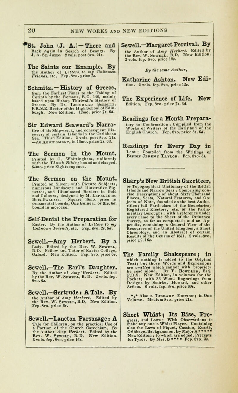 1*St. John (J. A.)—There and Back Again in Search of Beauty. By J. A. St. John. 2 vols, post Svo. 21). The Saints our Example. By the Author of Letter* to my tfoAnoun Friendi, etc. Fcp.Svo. price j§. Schmitz. —History of Greece, from the Earliest Times to the Taking of Corinth by the Romans, B.C. 146, mainly based upon Bishop Thirlwall's History of Greece. By Dr. Leonhard Schmit2, F.R.S.E. Rector of the High School of Edin- burgh. New Edition, 1-mo. price Ji, 6d. Sir Edward Seaward's Narra- tive of his Shipwreck, nod consequent Dis- covery of certnin Islands In the Caribbean Sea. Third Edition. 2 vols, post 8vo. 21». —An Adridomlnt, in 16mo. price 2b. 6d. The Sermon in the Mount. Printed by C. Whit tin gham, uniformly with the Thumb Bible; bound and clasped. 64mo. price Eighteenpence. The Sermon on the Mount. Printed on Silver; with Picture Subjects, numerous Landscape aud Illustrative Vig- nettes, and Illuminated Borders in Gold aud Colours, debited byM. Lepelledu Bois-Gaixais. Square 18mo. price in ornamental boards, One Guinea; or 31l. 6rf. bound in morocco. Self-Denial the Preparation for Easter. By the Author of Letter* to my Unknown Friends, etc. Fcp. 8vo. 2f. 6d. Sewell.—Amy Herbert. By a J.ady. Edited by the Rev. W. Sewell, B.D. Fellow and Tutor of Exeter College, Oxford. New Edition. Fcp. 8vo. price 6*. Sewell.—The Earl's Daughter. By the Author of Amy'Herbert. Edited by the Rev. W. Sewell, B. D. 2 vols. fcp. Svo.9j. Sewell.—Gertrude: A Tale. By the Author of Amy Herbert. Edited by the Rev. W. Sewell, B.D. New Edition. Fcp.Svo. price 6*. Sewell.—Laneton Parsonage i A Tale for Children, on the practical Use of a Portion of the Church Catechism. By the Author Amy Herbert. Edited by the Rev. W. Sewell, B.D. New Edition. 3 vols. fcp. 8vo. price 16*. Sewell—MargaretPercival. By the Author of Amy Herbert. Edited by the Rev. W. Sewell. B.D. New Edition. S vols. fcp. Svo. price 12t. By the same Author, Katharine Ashton. New Edi- tion. 2 vols. fcp. 8vo, price 12f. The Experience of Life. New Edition. Fcp. Svo. price 7s. 6rf. Readings for a Month Prepara- tory to Confirmation : Compiled from the Works of Writers of the Early and of the English Church. Fcp. Svo. price bs. 6<f. Readings for Every Day in Lent : Compiled from the Writings of Bishop Jeremy Taylor. Fcp.Svo- 5*. Sharp's New British Gazetteer, or Topographical Dictionary of the British Islands and Narrow Seas : Comprising con- cise Descriptions of about Sixty Thousand Places, Seats, Natural Features, and Oo- jeets of Note, founded on the best Autho- rities; full Particulars of the Boundaries, Registered Electors, etc. Of the Parlia- mentary Boroughs ; with a reference under every name to the Sheet of the Ordnance Survey, as far as completed; aud an Ap- fiendix, containing a General View of the lesources of the United Kingdom, a Short Chronology, and an Abstract of certain Results of the Census of 1851. 2 vols. 8vo. price£2.16#. The Pamily Shakspeare; in which nothing Is added to the Original Text; but those Words and Expressions ere omitted which cannot with propriety be read aloud. By T. Bowdler, Esq. F.R.S. New Edition, in volumes for the Pocket; with 36 Wood Engravings from Designs by Smirke, Howard, and other Artists. 6 vols. fcp. 8vo. price 80s. •»* Also a Library Edition | In One Volume. Medium8vo. price 21*. Short Whist 5 Its Rise, Pro- gress, and Laws : With Observations to make any one a Whist Player. Containing also the Laws of Piquet, Cassino, Ecarte, Cribbnge, Backgammon. By Major A • •* • ■ New Edition ; to which are added. Precepts forTyros. By Mrs. B •*•• Fcp.Svo. 3l.