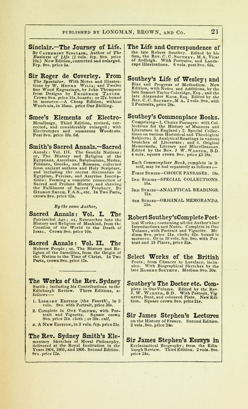 Sinclair,—The Journey of Life. By Catherine Sinclair, Author of The Business of Life (2 vole. fcp. 8vo. price 10s.) New Edition,corrected and enlarged. Fcp. Svo.price 6*. Sir Roger de Coverley. Prom The Spectator. With Notes and Illustra- tions by \V. Henry Wills; and Twelve fine Wood EngTavinirs, by John Thompson from Designs by Frederick Tayler Crown Svo. price 15*. boards; or 27*. bound In morocco.—A Cheap Edition, without Woodcuts, in 16mo. price One Shilling. Smee's Elements of Electro- Metallurgy. Third Edition, revised, cor- rected, and considerably enlarged; with Electrotypes and numerous Woodcuts. Post Svo. price 10j.6rf. Smith's Sacred Annals,—Sacred Annals: Vol. III. The Gentile Nations; or, The History and Religion of the Egyptians, Assvnans, Babylonians,Medes. Persians, Greeks, and Romans, collected from ancient authors and Holy Scripture. and including the recent discoveries in Egyptian, Persian, and Assyrian Inscrip- tions: Forming a complete connection of Sacred and Profane History, and shewing the Fulfilment of Sacred Prophecy. By Oeoboe Smith, F.A.S., etc. In Two Farts, crown Svo, price 12a. By the tame Author, Sacred Annals: Vol. I. The Patriarchal Age ; or. Researches into the History and Religion of Mankind, from the Creation of the World to the Death of Isaac. Crown Svo. price lm. Sacred Annals: Vol. II. The Hebrew People ; or, The History and Re- ligion of the Israelites, from the Origin of the Nation to the Time of Christ. In Two Ports, crown Svo. price 12*. The Works of the Rev. Sydney Smith; including bis Contributions to tin- Edinburgh Review. Three Editions, as follows :— 1. Library Edition (the Fourth), in 3 vols. Svo. with Portrait, price 36*. 2. Complete in One Volume, with Por- trait and Vignette. Square crown Svo. price 21*. cloth ; or 30*. calf. a. A New Edition, in 3 vols. fcp. price21*. The Rev. Sydney Smith's Ele- mentary Sketches of Moral Philosophy, delivered at the Royal Institution In the Years 1804, 1805, and 1S06. Second Edition. 8vo. price 12*. The Life and Correspondence of the late Robert Southey. Edited by his Son, the Rev. C. C.Southey, M.A. Vicar of Ardleigh. With Portraits; and Lands- cape Illustrations. 6 vols, post Svo. 63*. Southey's Life of Wesley ~, and Rise and Prugress of Methodism. New Edition, with Notes and Additions, by the late Samuel Taylor Coleridge, Esq., and the late Alexander Knox, Esq. Edited by the Rev. C.C. Southey, M A. 2 vols. Svo. with 2 Portraits, price 28*. Southey's Commonplace Books. Comprising—1. Choice Passages: with Col- lections for the History of Manners and Literature in England ( 2. Special Collec- tions on various Historical and Theological Subjects] 3. Analytical Readings in various branches of Litcratore; and 4. Original Memoranda, Literary and Miscellaneous. Edited by the Rev. J W.H'ahter, B.D. 4 vols, square crown Svo. price £3 18s. Each Commonplace Book, complete in it self, may be had separately as follows i — First Series-CHOICE PASSAGES. 18*. 2nd Sebies-SPECIAL COLLECTIONS. 18*. 3rd Series-analytical readings. 21s. 4th Series-original memoranda. Robert Southey'sComplete Poet- ical Works ; containing all the Author's lasl Introductions and Notes. Complete in One Volume, with Portrait and Vignette. Me liiuui Svo. price 81*. cloth; 42j. bound in morocco. Or in 10 vols. fcp. Svo. with Por trait and 19 Plates, price 35*. Select Works of the British Poets; from Chaucer to Lovelace, inclu- sive. With Biographical Sketches by the late Kobert Southey. Medium Svo. 30*. Southey's The Doctor etc. Com- plete in OneVolume. Edited by the Rev- J. VV. Warter, B.D. With Portrait, Vig- nette, Bust, and coloured Plate. New Edi- tion. Square crown Svo. price 21*. Sir James Stephen's Lectures on the History of France. Second Edition. 2 vols. Svo. price 24*. Sir James Stephen's Essays in Ecclesiastical Biography; from the Edln burgh Review. Third Edition. 2 vols. Svo. price 24*.