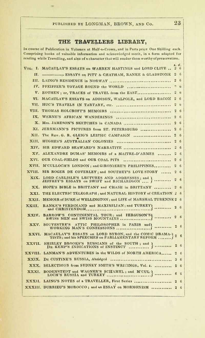 THE TRAVELLERS LIBRARY, In counie of Publication iu Volume* at Half-a-Crown, and in Parts price One '-killing- each. Comprising books of valuable information and acknowledged merit, in a form adapted for reading while Travelling, and also of a character that will render them worthy of preservation. t. d. Vol. I. MACAULAY'S ESSAYS on WARREN HASTINGS and LORD CLIVE .. 2 6 II. ESSAYS on PITT & CHATHAM, RANKE & GLADSTONE 2 C III. LAING'S RESIDENCE in NORWAY 2 6 IV. PFEIFFER'S VOYAGE ROUND the WORLD ? b V. EOTHEN ; or, TRACES of TRAVEL from the EAST 2 b VI. MACAULAVS ESSAYS on ADDISON, WALPOLE, and LORD BACON 2 6 VII. HUC'S TRAVELS IN TARTARY, etc 2 t> VIII. THOMAS HOLCROFT'S MEMOIRS 2 0 IX. WERNE'S AFRICAN WANDERINGS 2 6 X. Mrs. JAMESON'S SKETCHES in CANADA 2 6 XI. JERRMANN'S PICTURES from ST. PETERSBURG 2 C XII. The Rev.G. R. GLEIG'S LEIPSIC CAMPAIGN 2 C XIII. HUGHES'S AUSTRALIAN COLONIES 2 C XIV. SIR EDWARD SEAWARD'S NARRATIVE 2 6 XV. ALEXANDRE DUMAS' MEMOIRS of a MAITRE-D'ARMES 2 6 XVI. OUR COAL-FIELDS and OUR COAL PIT8 2 G XVII. M'CULLOCH'S LONDON ; and GIRONIERE'S PHILIPPINES 2 6 XVIII. SIR ROGER DE COVERLEY;and SOUTHEY'S LOVE STORY 2 6 XIX. LORD CARLISLE'S LECTURES AND ADDRESSES ; and 1 „ , JEFFREY'S ESSAYS on SWIFT and RICHARDSON J £ b XX. HOPE'S BIBLE in BRITTANY and CHASE iu BRITTANY 2 6 XXI. THE ELECTRIC TELEGRAPH; and NATURAL HISTORY of CREATION 2 fi XXII. MEMOIR of DUKE of WELLINGTON; and LIFE of MARSHAL TURENNE 2 G XXIII. RANKE'S FERDINAND nnd MAXIMILIAN; and TURKEY1 ^ 2 g :y XXIV. BARROW'S CONTINENTAL TOUR ; and FERGUSON'S SWISS MEN and SWISS MOUNTAINS XXV. SOUVESTRE'S ATTIC PHILOSOPHER in PARIS andl WORKING MAN'S CONFESSIONS j XXVI. MACAULAY'S ESSAYS on LORD BYRON, and the COMIC DRAMA- TISTS; and his SPEECHES on PARLIAMENTARY REFORM XXVII. SHIRLEY BROOKS'S RUSSIANS of the SOUTH ; and Dr. KEMP'S INDICATIONS of INSTINCT .... 2 6 2 6 [2 6 } » XXVIII. LANMAN'S ADVENTURES in the WILDS of NORTH AMERICA 2 XXIX. De CUSTINE'S RUSSIA, Abridged 3 XXX. SELECTIONS from SYDNEY SMITH'S WRITINGS. Vol. 1 2 XXXI. BODENSTEDT and WAGNER'S SCHAMYL ; and M'CUL-1 c LOCH'S RUSSIA and TURKEY j * XXXII. LAING'S NOTES of a TRAVELLER, First Series 2 XXXIII. DURRIEU'S MOROCCO ; and an ESSAY on MORMONISM 2