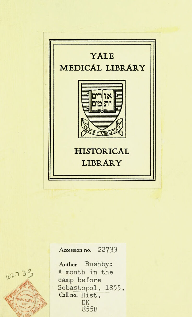 YALE MEDICAL LIBRARY HISTORICAL LIBRARY o^3> <V\^.' Accession no. 22733 Author Bushby: A month in the camp before Sebastopol. 1855 Call no. Hist.- DK 85 5B