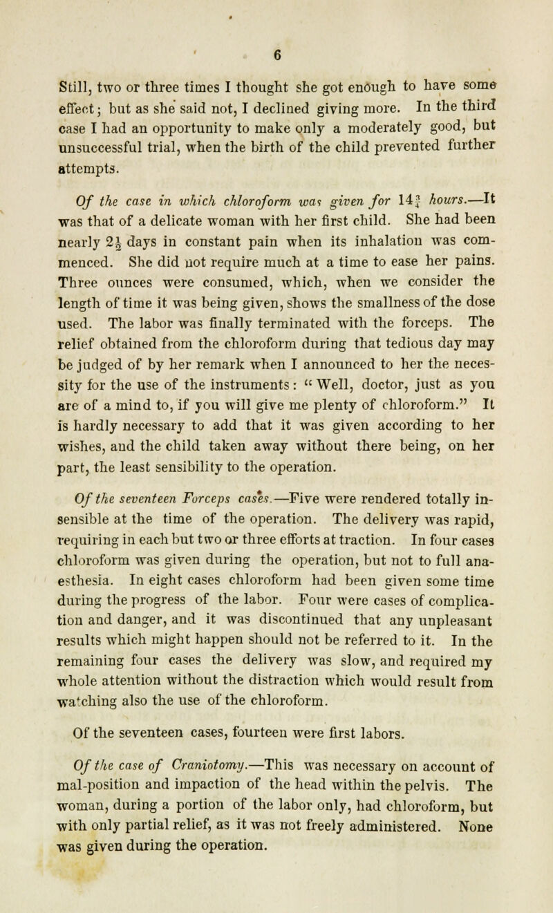 Still, two or three times I thought she got enough to have some effect; but as she said not, I declined giving more. In the third case I had an opportunity to make only a moderately good, but unsuccessful trial, when the birth of the child prevented further attempts. Of the case in which chloroform wa<s given for 14f hours.—It was that of a delicate woman with her first child. She had been nearly 2\ days in constant pain when its inhalation was com- menced. She did not require much at a time to ease her pains. Three ounces were consumed, which, when we consider the length of time it was being given, shows the smallness of the dose used. The labor was finally terminated with the forceps. The relief obtained from the chloroform during that tedious day may be judged of by her remark when I announced to her the neces- sity for the use of the instruments :  Well, doctor, just as you are of a mind to, if you will give me plenty of chloroform. It is hardly necessary to add that it was given according to her wishes, and the child taken away without there being, on her part, the least sensibility to the operation. Of the seventeen Forceps cas*es.—Five were rendered totally in- sensible at the time of the operation. The delivery was rapid, requiring in each but two or three efforts at traction. In four cases chloroform was given during the operation, but not to full ana- esthesia. In eight cases chloroform had been given some time during the progress of the labor. Four were cases of complica- tion and danger, and it was discontinued that any unpleasant results which might happen should not be referred to it. In the remaining four cases the delivery was slow, and required my whole attention without the distraction which would result from wa'ching also the use of the chloroform. Of the seventeen cases, fourteen were first labors. Of the case of Craniotomy.—This was necessary on account of mal-position and impaction of the head within the pelvis. The woman, during a portion of the labor only, had chloroform, but with only partial relief, as it was not freely administered. None was given during the operation.