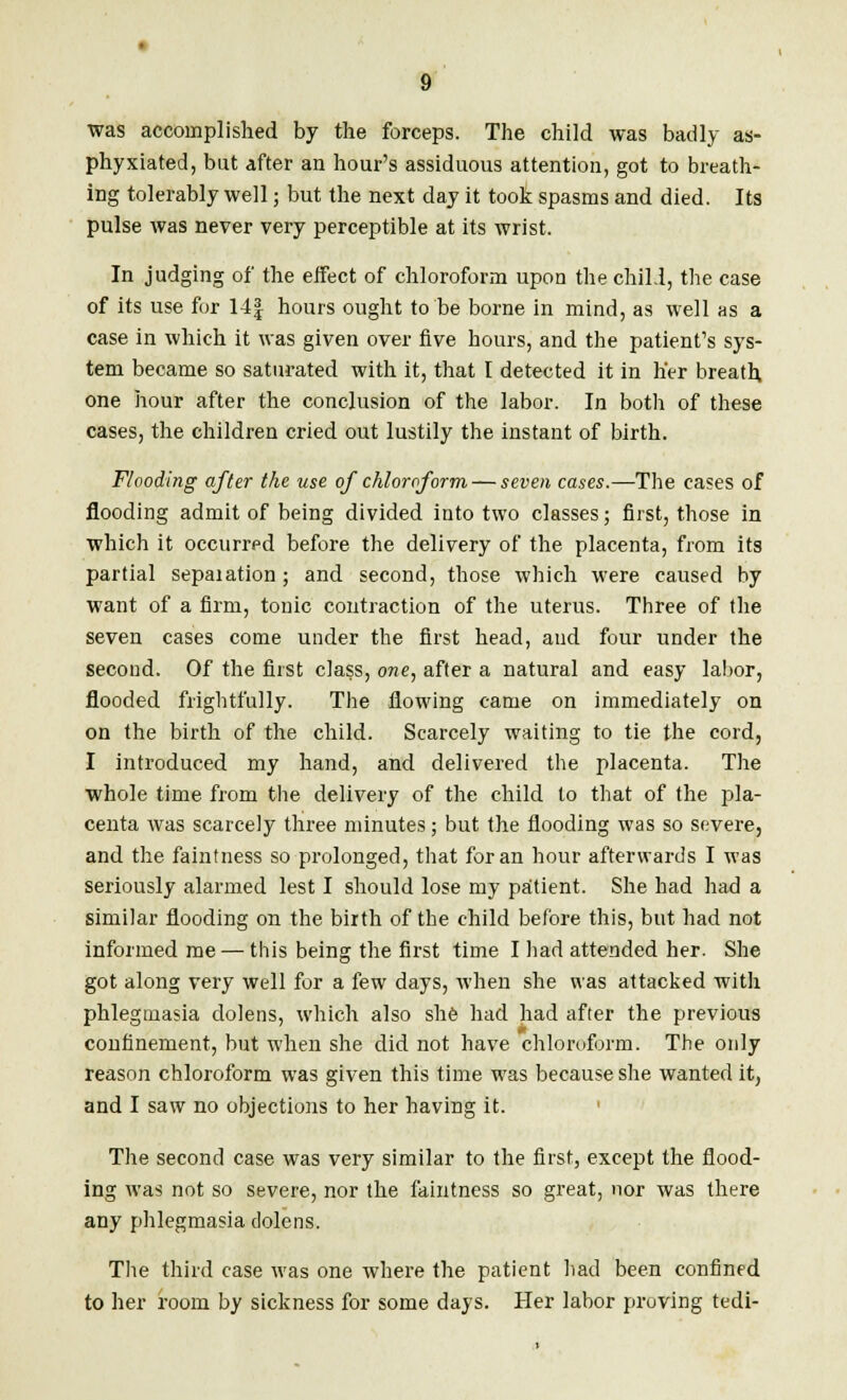 was accomplished by the forceps. The child was badly as- phyxiated, but after an hour's assiduous attention, got to breath- ing tolerably well; but the next day it took spasms and died. Its pulse was never very perceptible at its wrist. In judging of the effect of chloroform upon the chili, the case of its use for 14| hours ought to be borne in mind, as well as a case in which it was given over five hours, and the patient's sys- tem became so saturated with it, that I detected it in her breath one hour after the conclusion of the labor. In both of these cases, the children cried out lustily the instant of birth. Flooding after the use of chloroform — seven cases.—The cases of flooding admit of being divided into two classes; first, those in which it occurred before the delivery of the placenta, from its partial sepaiation ; and second, those which were caused by want of a firm, tonic contraction of the uterus. Three of the seven cases come under the first head, and four under the second. Of the first class, one, after a natural and easy labor, flooded frightfully. The flowing came on immediately on on the birth of the child. Scarcely waiting to tie the cord, I introduced my hand, and delivered the placenta. The whole time from the delivery of the child to that of the pla- centa was scarcely three minutes; but the flooding was so severe, and the faintness so prolonged, that for an hour afterwards I was seriously alarmed lest I should lose my patient. She had had a similar flooding on the birth of the child before this, but had not informed me — this being the first time I had attended her. She got along very well for a few days, when she was attacked with phlegmasia dolens, which also she had had after the previous confinement, but when she did not have chloroform. The only reason chloroform was given this time was because she wanted it, and I saw no objections to her having it. The second case was very similar to the first, except the flood- ing was not so severe, nor the faintness so great, nor was there any phlegmasia dolens. The third case was one where the patient had been confined to her room by sickness for some days. Her labor proving tedi-