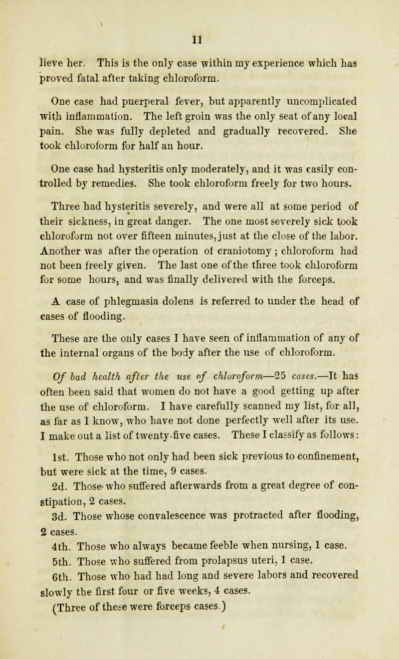 lieve her. This is the only case within my experience which has proved fatal after taking chloroform. One case had puerperal fever, but apparently uncomplicated with inflammation. The left groin was the only seat of any local pain. She was fully depleted and gradually recovered. She took chloroform for half an hour. One case had hysteritis only moderately, and it was easily con- trolled by remedies. She took chloroform freely for two hours. Three had hysteritis severely, and were all at some period of their sickness, in great danger. The one most severely sick took chloroform not over fifteen minutes, just at the close of the labor. Another was after the operation of craniotomy ; chloroform had not been freely given. The last one of the three took chloroform for some hours, and was finally delivered with the forceps. A case of phlegmasia dolens is referred to under the head of cases of flooding. These are the only cases I have seen of inflammation of any of the internal organs of the body after the use of chloroform. Of bad health after the use of chloroform—25 cases.—It has often been said that women do not have a good getting up after the use of chloroform. I have carefully scanned my list, for all, as far as I know, who have not done perfectly well after its use. 1 make out a list of twenty-five cases. These I classify as follows: 1st. Those who not only had been sick previous to confinement, but were sick at the time, 9 cases. 2d. Those- who suffered afterwards from a great degree of con- stipation, 2 cases. 3d. Those whose convalescence was protracted after flooding, 2 cases. 4th. Those who always became feeble when nursing, 1 case. 5th. Those who suffered from prolapsus uteri, 1 case. 6th. Those who had had long and severe labors and recovered slowly the first four or five weeks, 4 cases. (Three of these were forceps cases.)