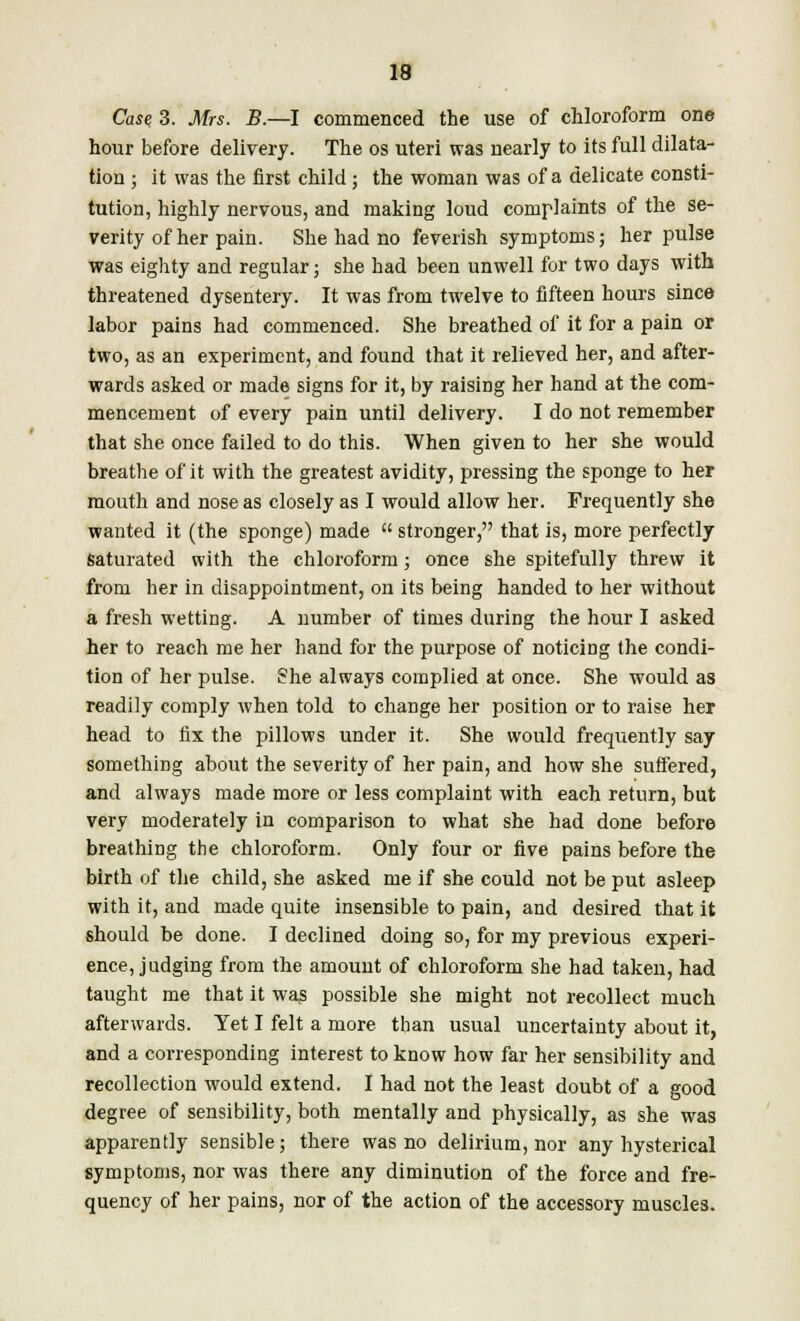 Case 3. Mrs. B.—I commenced the use of chloroform one hour before delivery. The os uteri was nearly to its full dilata- tion ; it was the first child; the woman was of a delicate consti- tution, highly nervous, and making loud complaints of the se- verity of her pain. She had no feverish symptoms; her pulse was eighty and regular; she had been unwell for two days with threatened dysentery. It was from twelve to fifteen hours since labor pains had commenced. She breathed of it for a pain or two, as an experiment, and found that it relieved her, and after- wards asked or made signs for it, by raising her hand at the com- mencement of every pain until delivery. I do not remember that she once failed to do this. When given to her she would breathe of it with the greatest avidity, pressing the sponge to her mouth and nose as closely as I would allow her. Frequently she wanted it (the sponge) made  stronger, that is, more perfectly Saturated with the chloroform; once she spitefully threw it from her in disappointment, on its being handed to her without a fresh wetting. A number of times during the hour I asked her to reach me her hand for the purpose of noticing the condi- tion of her pulse. She always complied at once. She would as readily comply when told to change her position or to raise her head to fix the pillows under it. She would frequently say something about the severity of her pain, and how she suffered, and always made more or less complaint with each return, but very moderately in comparison to what she had done before breathing the chloroform. Only four or five pains before the birth of the child, she asked me if she could not be put asleep with it, and made quite insensible to pain, and desired that it should be done. I declined doing so, for my previous experi- ence, judging from the amount of chloroform she had taken, had taught me that it was possible she might not recollect much afterwards. Yet I felt a more than usual uncertainty about it, and a corresponding interest to know how far her sensibility and recollection would extend. I had not the least doubt of a good degree of sensibility, both mentally and physically, as she was apparently sensible; there was no delirium, nor any hysterical symptoms, nor was there any diminution of the force and fre- quency of her pains, nor of the action of the accessory muscles.