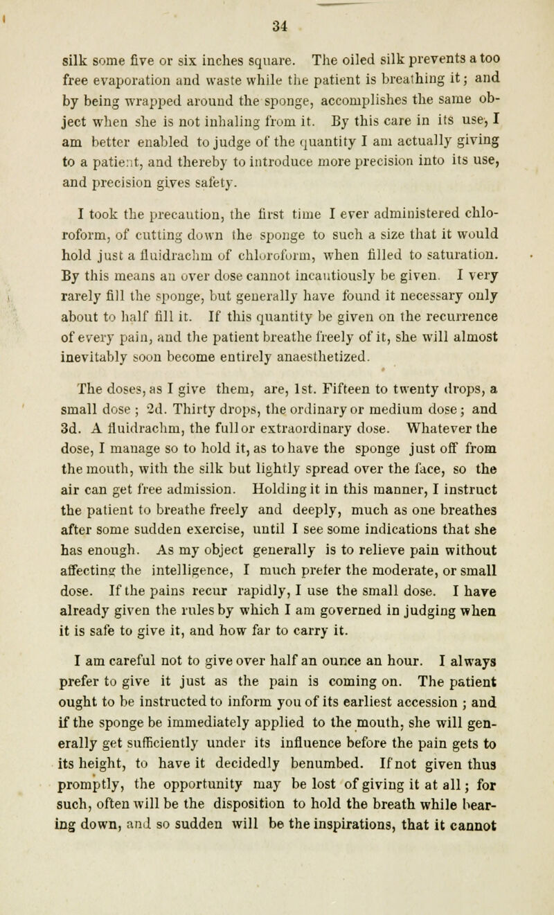 silk some five or six inches square. The oiled silk prevents a too free evaporation and waste while the patient is breathing it; and by being wrapped around the sponge, accomplishes the same ob- ject when she is not inhaling from it. By this care in its use, I am better enabled to judge of the quantity I am actually giving to a patient, and thereby to introduce more precision into its use, and precision gives safety. I took the precaution, the first time I ever administered chlo- roform, of cutting down the sponge to such a size that it would hold just a fluidrachm of chloroform, when filled to saturation. By this means an over dose cannot incautiously be given. I very rarely fill the sponge, but generally have found it necessary only about to half fill it. If this quantity be given on the recurrence of every pain, and the patient breathe freely of it, she will almost inevitably soon become entirely anaesthetized. The doses, as I give them, are, 1st. Fifteen to twenty drops, a small dose ; 2d. Thirty drops, the ordinary or medium dose; and 3d. A fluidrachm, the full or extraordinary dose. Whatever the dose, I manage so to hold it, as to have the sponge just oif from the mouth, with the silk but lightly spread over the face, so the air can get free admission. Holding it in this manner, I instruct the patient to breathe freely and deeply, much as one breathes after some sudden exercise, until I see some indications that she has enough. As my object generally is to relieve pain without affecting the intelligence, I much prefer the moderate, or small dose. If the pains recur rapidly, I use the small dose. I have already given the rules by which I am governed in judging when it is safe to give it, and how far to carry it. I am careful not to give over half an ounce an hour. I always prefer to give it just as the pain is coming on. The patient ought to be instructed to inform you of its earliest accession ; and if the sponge be immediately applied to the mouth, she will gen- erally get sufficiently under its influence before the pain gets to its height, to have it decidedly benumbed. If not given thus promptly, the opportunity may be lost of giving it at all; for such, often will be the disposition to hold the breath while bear- ing down, and so sudden will be the inspirations, that it cannot
