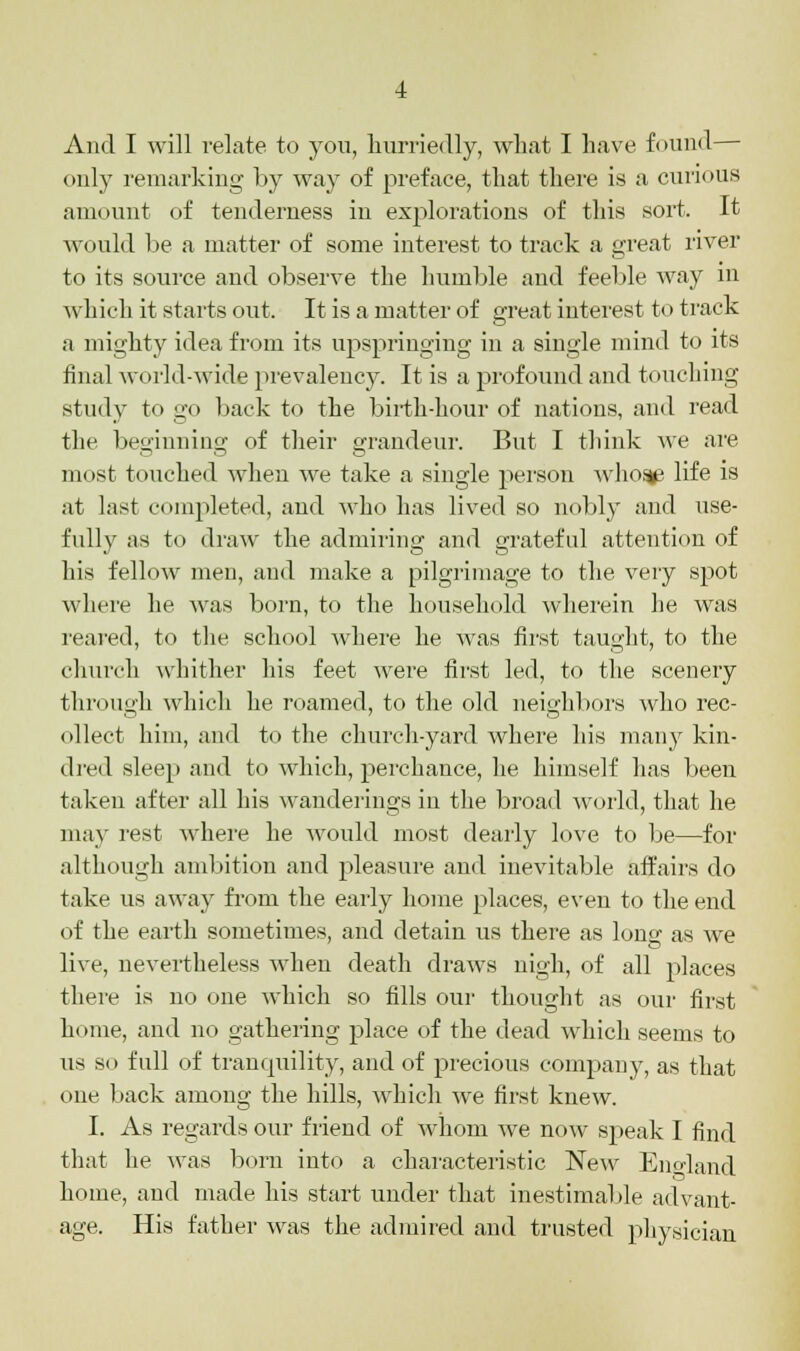 only remarking by way of preface, that there is a curious amount of tenderness in explorations of this sort. It would be a matter of some interest to track a great river to its source and observe the humble and feeble way in which it starts out. It is a matter of great interest to track a mighty idea from its upspringing in a single mind to its final world-wide prevalency. It is a profound and touching study to go back to the birth-hour of nations, and read the beginning of their grandeur. But I think we are most touched when we take a single person who$^ life is at last completed, and who has lived so nobly and use- fully as to draw the admiring and grateful attention of his fellow men, and make a pilgrimage to the very spot where he was born, to the household wherein he was reared, to the school where he was first taught, to the church whither his feet were first led, to the scenery through which he roamed, to the old neighbors who rec- ollect him, and to the church-yard where his many kin- dred sleep and to which, perchance, he himself has been taken after all his wanderings in the broad world, that he may rest where he would most dearly love to be—for although ambition and pleasure and inevitable affairs do take us away from the early home places, even to the end of the earth sometimes, and detain us there as lone; as we live, nevertheless when death draws nigh, of all places there is no one which so tills our thought as our first home, and no gathering place of the dead which seems to us so full of tranquility, and of precious company, as that one back among the hills, which we first knew. I. As regards our friend of whom Ave now speak I find that he was born into a characteristic New England home, and made his start under that inestimable advant- age. His father was the admired and trusted physician