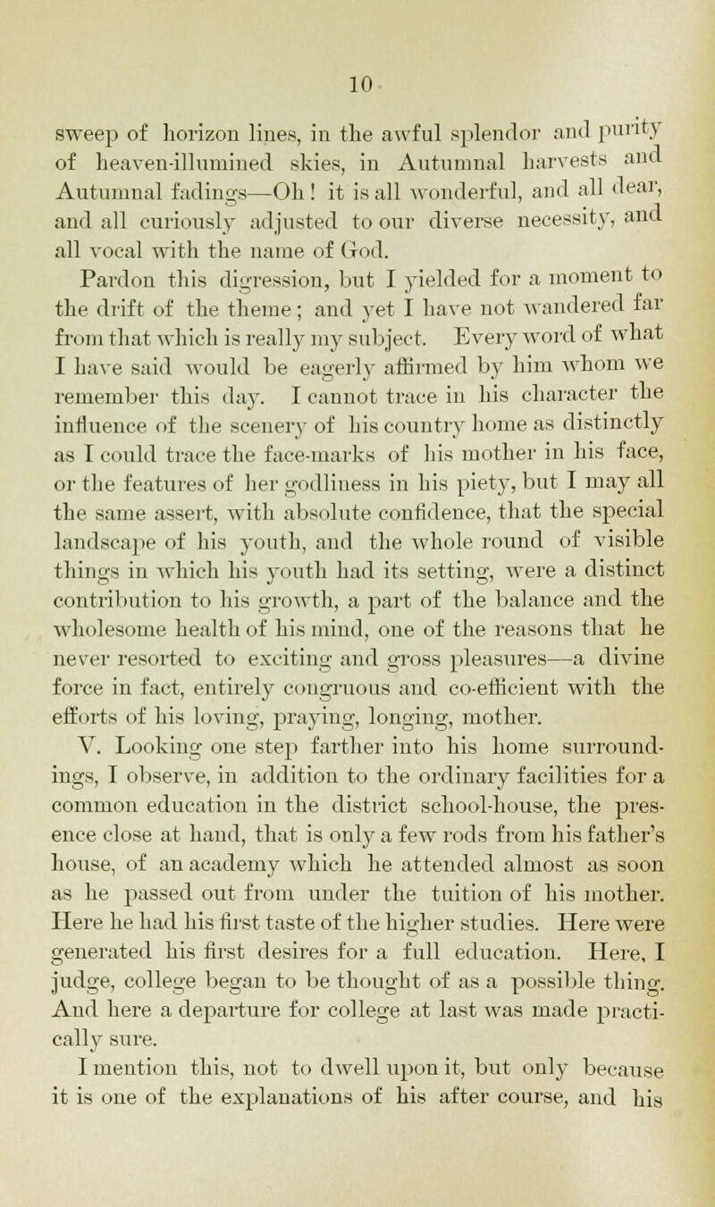 sweep of horizon lines, in the awful splendor and purity of heaven-illumined skies, in Autumnal harvests and Autumnal fadings—Oh ! it is all wonderful, and all dear, and all curiously adjusted to our diverse necessity, and all vocal with the name of God. Pardon this digression, but I yielded for a moment to the drift of the theme; and yet I have not wandered far from that which is really my subject. Every word of what I have said would be eagerly affirmed by him whom we remember this day. I cannot trace in his character the influence of the scenery of his country home as distinctly as I could trace the face-marks of his mother in his face, or the features of her godliness in his piety, but I may all the. same assert, with absolute confidence, that the special landscape of his youth, and the whole round of visible things in which his youth had its setting, were a distinct contribution to his growth, a part of the balance and the wholesome health of his mind, one of the reasons that he never resorted to exciting and gross pleasures—a divine force in fact, entirely congruous and co-efficient with the efforts of his loving, praying, longing, mother. V. Looking one step farther into his home surround- ings, I observe, in addition to the ordinary facilities for a common education in the district school-house, the pres- ence close at hand, that is only a few rods from his father's house, of an academy which he attended almost as soon as he passed out from under the tuition of his mother. Here he had his first taste of the higher studies. Here were generated his first desires for a full education. Here, I judge, college began to be thought of as a possible thing. And here a departure for college at last was made practi- cally sure. I mention this, not to dwell upon it, but only because it is one of the explanations of his after course, and his