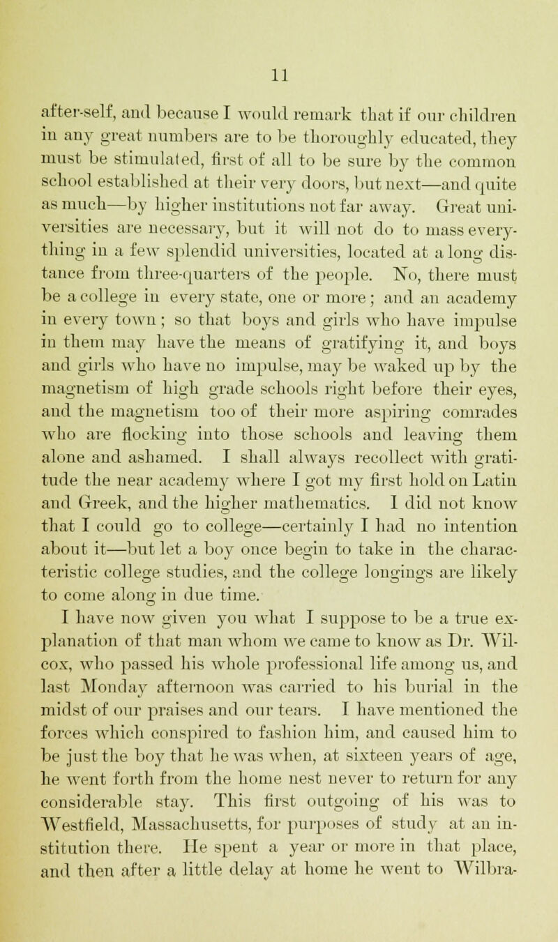 after-self, and because I would remark that if our children in any great numbers are to be thoroughly educated, they must be stimulated, first of all to be sure by the common school established at their very doors, 1 »ut next—and quite as much—by higher institutions not far away. Great uni- versities are necessary, but it will not do to mass every- thing in a few splendid universities, located at a long dis- tance from three-quarters of the people. No, there must be a college in every state, one or more; and an academy in every town ; so that boys and girls who have impulse in them may have the means of gratifying it, and boys and girls who have no impulse, may be waked up by the magnetism of high grade schools right before their eyes, and the magnetism too of their more aspiring comrades who are flocking into those schools and leaving them alone and ashamed. I shall always recollect with grati- tude the near academy where I got my first hold on Latin and Greek, and the higher mathematics. I did not know that I could go to college—certainly I had no intention about it—but let a boy once begin to take in the charac- teristic college studies, and the college longings are likely to come alono- in due time. I have now given you what I suppose to be a true ex- planation of that man whom we came to know as Dr. Wil- cox, who passed his whole professional life among us, and last Monday afternoon was carried to his burial in the midst of our praises and our tears. I have mentioned the forces which conspired to fashion him, and caused him to be just the boy that he was when, at sixteen years of age, he went forth from the home nest never to return for any considerable stay. This first outgoing of his was to Westfield, Massachusetts, for purposes of study at an in- stitution there. He spent a year or more in that place, and then after a little delay at home he went to Wilbra-