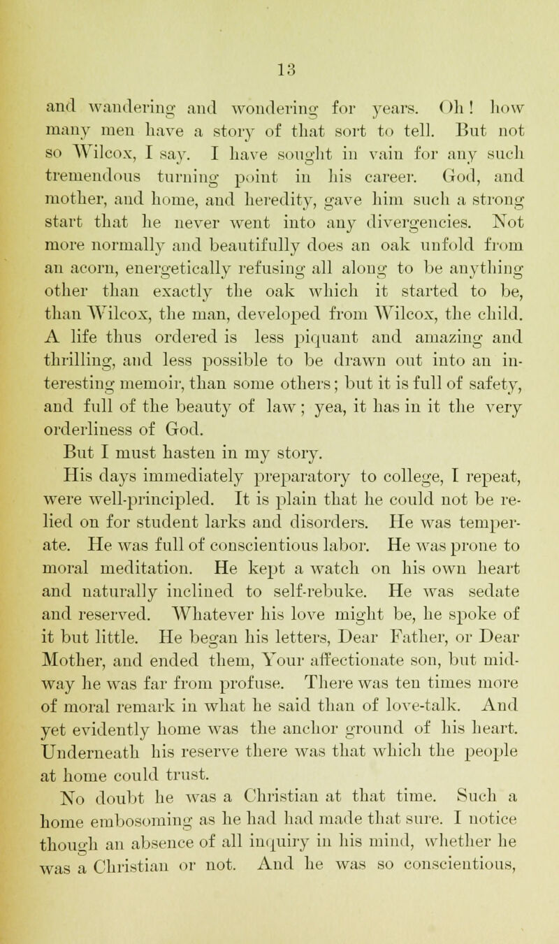 and wandering and wondering for years. ()h ! how many men have a story of that sort to tell. But not so Wilcox, I say. I have sought in vain for any such tremendous turning point in his career. God, and mother, and home, and heredity, gave him such a strong start that he never went into any divergencies. Not more normally and beautifully does an oak unfold from an acorn, energetically refusing all along to be anything other than exactly the oak which it started to be, than Wilcox, the man, developed from Wilcox, the child. A life thus ordered is less piquant and amazing and thrilling, and less possible to be drawn out into an in- teresting memoir, than some others; but it is full of safety, and full of the beauty of law; yea, it has in it the very orderliness of God. But I must hasten in my story. His clays immediately preparatory to college, I repeat, were well-principled. It is plain that he could not be re- lied on for student larks and disorders. He was temper- ate. He was full of conscientious labor. He was prone to moral meditation. He kept a watch on his own heart and naturally inclined to self-rebuke. He was sedate and reserved. Whatever his love might be, he spoke of it but little. He began his letters, Dear Father, or Dear Mother, and ended them, Your affectionate son, but mid- way he was far from profuse. There was ten times more of moral remark in what he said than of love-talk. And yet evidently home was the anchor ground of his heart. Underneath his reserve there was that which the people at home could trust. No doubt he Avas a Christian at that time. Such a home embosoming as he had had made that sure. I notice though an absence of all inquiry in his mind, whether he was a Christian or not. And he was so conscientious,
