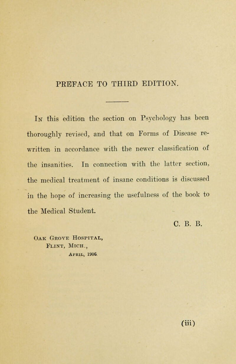 PEEFACE TO THIRD EDITION. In this edition the section on Psychology has been thoroughly revised, and that on Forms of Disease re- written in accordance with the newer classification of the insanities. In connection with the latter section, the medical treatment of insane conditions is discussed in the hope of increasing the usefulness of the book to the Medical Student. C. B. B. Oak Grove Hospital, Flint, Mich., April, 1906.