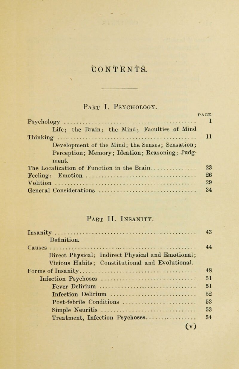 fcONTENTS. Part I. Psychology. PAGE Psychology 1 Life; the Brain; the Mind; Faculties of Mind Thinking 11 Development of the Mind; the Senses; Sensation; Perception; Memory; Ideation; Reasoning; Judg- ment. The Localization of Function in the Brain 23 Feeling: Emotion 26 Volition 29 General Considerations 34 Part II. Insanity. Insanity 43 Definition. ('auses 44 Direct Physical; Indirect Physical and Emotional; Vicious Habits; Constitutional and Evolutional. Forms of Insanity 48 Infection Psychoses : 51 Fever Delirium 51 Infection Delirium 52 Post-febrile Conditions 53 Simple Neuritis 53 Treatment, Infection Psychoses 54