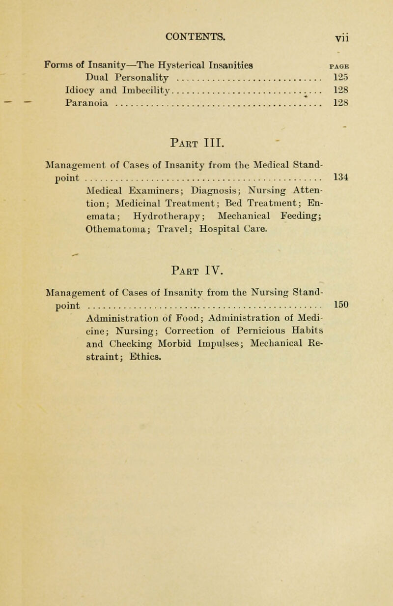Forms of Insanity—The Hysterical Insanities page Dual Personality 125 Idiocy and Imbecility 128 Paranoia 128 Part III. Management of Cases of Insanity from the Medical Stand- point 134 Medical Examiners; Diagnosis; Nursing Atten- tion; Medicinal Treatment; Bed Treatment; En- emata; Hydrotherapy; Mechanical Feeding; Othematoma; Travel; Hospital Care. Part IV. Management of Cases of Insanity from the Nursing Stand- point 150 Administration of Food; Administration of Medi- cine; Nursing; Correction of Pernicious Habits and Checking Morbid Impulses; Mechanical Re- straint; Ethics.