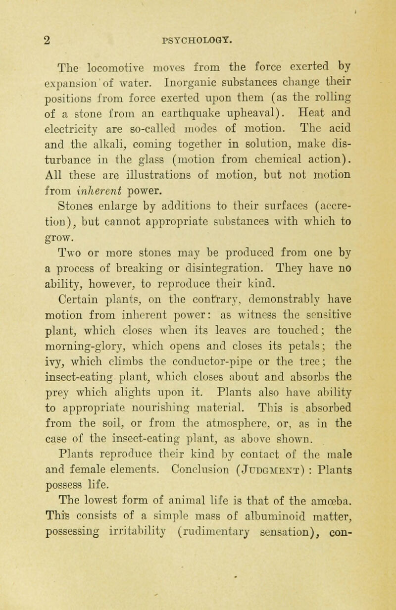 The locomotive moves from the force exerted by expansion'of water. Inorganic substances change their positions from force exerted upon them (as the rolling of a stone from an earthquake upheaval). Heat and electricity are so-called modes of motion. The acid and the alkali, coming together in solution, make dis- turbance in the glass (motion from chemical action). All these are illustrations of motion, but not motion from inherent power. Stones enlarge by additions to their surfaces (accre- tion), but cannot appropriate substances with which to grow. Two or more stones may be produced from one by a process of breaking or disintegration. They have no ability, however, to reproduce their kind. Certain plants, on the contrary, demonstrably have motion from inherent power: as witness the sensitive plant, which closes when its leaves are touched; the morning-glory, which opens and closes its petals; the ivy, which climbs the conductor-pipe or the tree; the insect-eating plant, which closes about and absorbs the prey which alights upon it. Plants also have ability to appropriate nourishing material. This is absorbed from the soil, or from the atmosphere, or, as in the case of the insect-eating plant, as above shown. Plants reproduce their kind by contact of the male and female elements. Conclusion (Judgment) : Plants possess life. The lowest form of animal life is that of the amoeba. Thfe consists of a simple mass of albuminoid matter, possessing irritability (rudimentary sensation), con-
