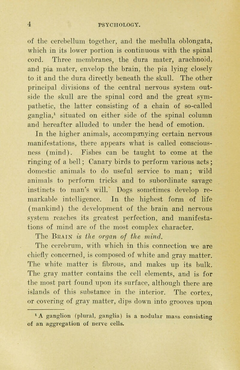 of the cerebellum together, and the medulla oblongata, which in its lower portion is continuous with the spinal cord. Three membranes, the dura mater, arachnoid, and pia mater, envelop the brain, the pia lying closely to it and the dura directly beneath the skull. The other principal divisions of the central nervous system out- side the skull are the spinal cord and the great sym- pathetic, the latter consisting of a chain of so-called ganglia,1 situated on either side of the spinal column and hereafter alluded to under the head of emotion. In the higher animals, accompanying certain nervous manifestations, there appears what is called conscious- ness (mind). Fishes can be taught to come at the ringing of a bell; Canary birds to perform various acts; domestic animals to do useful service to man; wild animals to perform tricks and to subordinate savage instincts to man's will. Dogs sometimes develop re- markable intelligence. In the highest form of life (mankind) the development of the brain and nervous system reaches its greatest perfection, and manifesta- tions of mind are of the most complex character. The Br.ain is the organ of the mind. The cerebrum, with which in this connection we are chiefly concerned, is composed of white and gray matter. The white matter is fibrous, and makes up its bulk. The gray matter contains the cell elements, and is for the most part found upon its surface, although there are islands of this substance in the interior. The cortex, or covering of gray matter, dips down into grooves upon lA ganglion (plural, ganglia) is a nodular mass consisting of an aggregation of nerve cells.