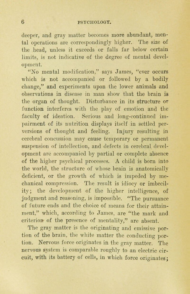 deeper, and gray matter becomes more abundant, men- tal operations are correspondingly higher. The size of the head, unless it exceeds or falls far below certain limits, is not indicative of the degree of mental devel- opment. No mental modification, says James, ever occurs which is not accompanied or followed by a bodily change, and experiments upon the lower animals and observations in disease in man show that the brain is the organ of thought. Disturbance in its structure or function interferes with the play of emotion and the faculty of ideation. Serious and long-continued im- pairment of its nutrition displays itself in settled per- versions of thought and feeling. Injury resulting in cerebral concussion may cause temporary or permanent suspension of intellection, and defects in cerebral devel- opment are accompanied by partial or complete absence of the higher psychical processes. A child is born into the world, the structure of whose brain is anatomically deficient, or the growth of which is impeded by me- chanical compression. The result is idiocy or imbecil- ity; the development of the higher intelligence, of judgment and reasoning, is impossible. The pursuance of future ends and the choice of means for their attain- ment, which, according to James, are the mark and criterion- of the presence of mentality, are absent. The gray matter is the originating and emissive por- tion of the brain, the white matter the conducting por- tion. Nervous force originates in the gray matter. The nervous system is comparable roughly to an electric cir- cuit, with its battery of cells, in which force originates;