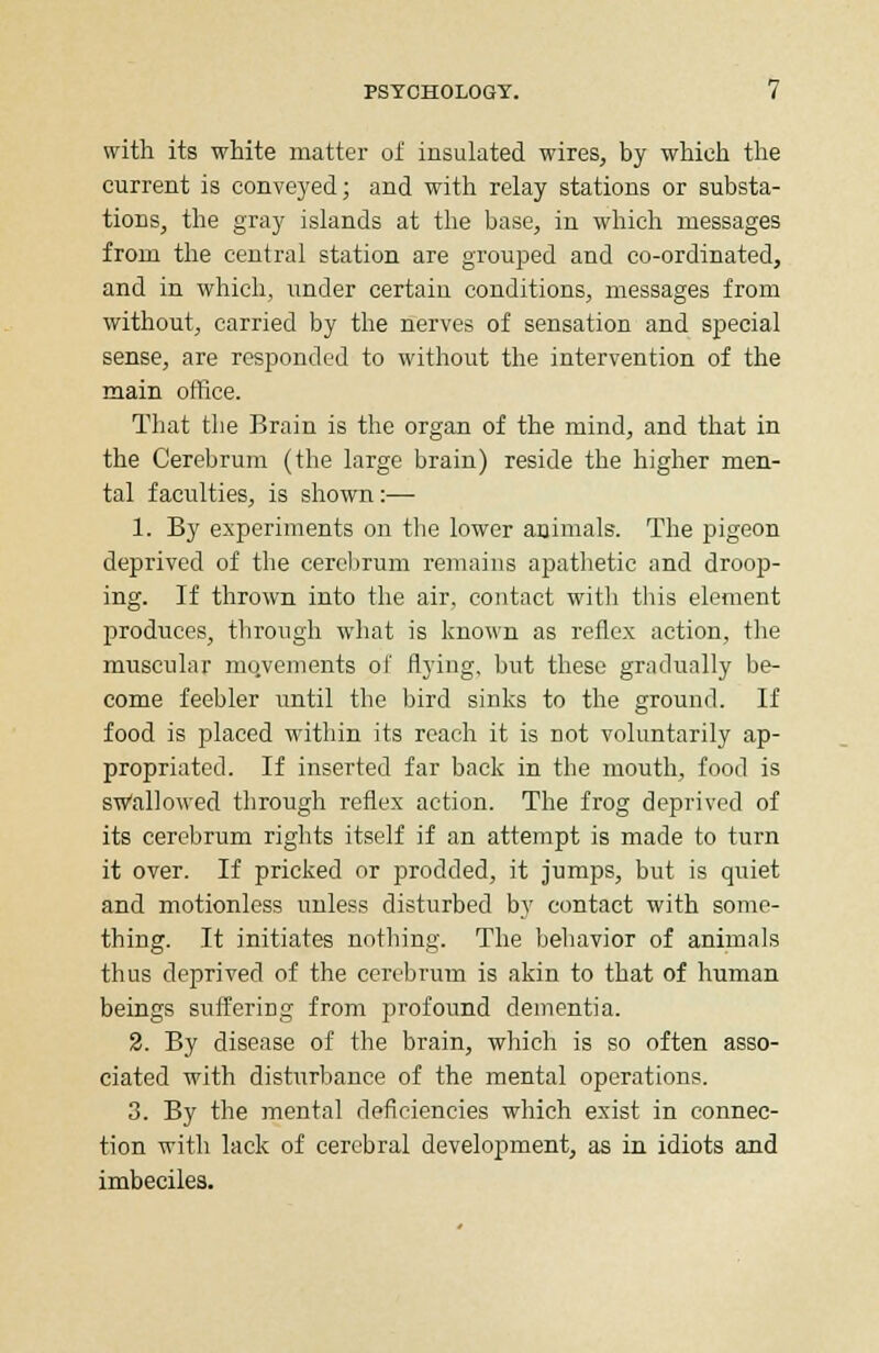 with its white matter of insulated wires, by which the current is conveyed; and with relay stations or substa- tions, the gray islands at the base, in which messages from the central station are grouped and co-ordinated, and in which, under certain conditions, messages from without, carried by the nerves of sensation and special sense, are responded to without the intervention of the main office. That the Brain is the organ of the mind, and that in the Cerebrum (the large brain) reside the higher men- tal faculties, is shown:— 1. By experiments on the lower animals. The pigeon deprived of the cerebrum remains apathetic and droop- ing. If thrown into the air, contact with this element produces, through what is known as reflex action, the muscular movements of flying, but these gradually be- come feebler until the bird sinks to the ground. If food is placed within its reach it is not voluntarily ap- propriated. If inserted far back in the mouth, food is swallowed through reflex action. The frog deprived of its cerebrum rights itself if an attempt is made to turn it over. If pricked or prodded, it jumps, but is quiet and motionless unless disturbed by contact with some- thing. It initiates nothing. The behavior of animals thus deprived of the cerebrum is akin to that of human beings suffering from profound dementia. 2. By disease of the brain, which is so often asso- ciated with disturbance of the mental operations. 3. By the mental deficiencies which exist in connec- tion with lack of cerebral development, as in idiots and imbeciles.
