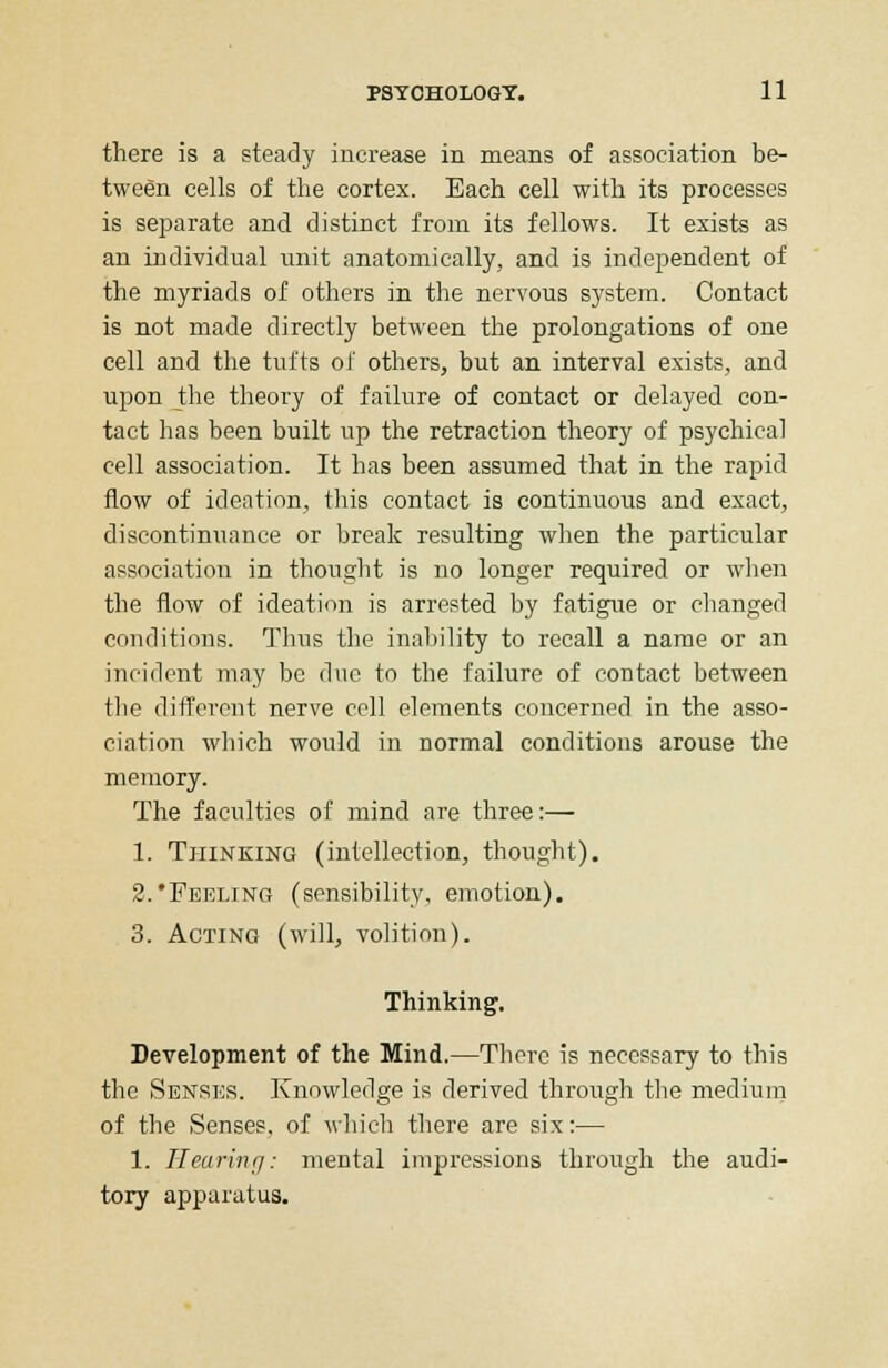 there is a steady increase in means of association be- tween cells of the cortex. Each cell with its processes is separate and distinct from its fellows. It exists as an individual unit anatomically, and is independent of the myriads of others in the nervous system. Contact is not made directly between the prolongations of one cell and the tufts of others, but an interval exists, and upon the theory of failure of contact or delayed con- tact has been built up the retraction theory of psychical cell association. It has been assumed that in the rapid flow of ideation, this contact is continuous and exact, discontinuance or break resulting when the particular association in thought is no longer required or when the flow of ideation is arrested by fatigue or changed conditions. Thus the inability to recall a name or an incident may be due to the failure of contact between the different nerve cell elements concerned in the asso- ciation which would in normal conditions arouse the memory. The faculties of mind are three:— 1. Thinking (intellection, thought). 2.'Peeling (sensibility, emotion). 3. Acting (will, volition). Thinking. Development of the Mind.—There is necessary to this the Senses. Knowledge is derived through the medium of the Senses, of which there are six:— 1. TIearinfj: mental impressions through the audi- tory apparatus.