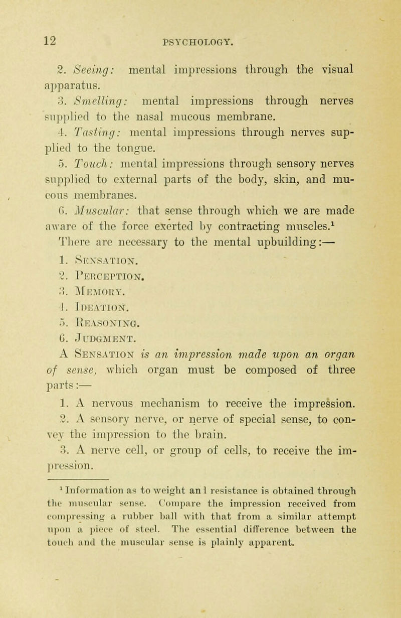 2. Seeing: mental impressions through the visual apparatus. 3. Smelling: mental impressions through nerves supplied to the nasal mucous membrane. 1. Tasting: mental impressions through nerves sup- plied to the tongue. 5. Touch: mental impressions through sensory nerves supplied to external parts of the body, skin, and mu- cous membranes. 6. Muscular: that sense through which we are made aware of the force exerted by contracting muscles.1 There arc necessary to the mental upbuilding:— 1. Sensation. 2. Perception. :i. Memory. I. Ideation. 5. Reasoning. G. Judgment. A Sensation is an impression made upon an organ of sense, which organ must be composed of three parts:— 1. A nervous mechanism to receive the impression. '.'. A sensory nerve, or nerve of special sense, to con- \e\ the impression to the brain. ::. A nerve cell, or group of cells, to receive the im- pression. 1 Information as to weight an 1 resistance is obtained through <lu' muscular sense. Compare the impression received from compressing a rubber ball with that from a similar attempt upon a piece of steel. The essential difference between the touch and the muscular sense is plainly apparent.