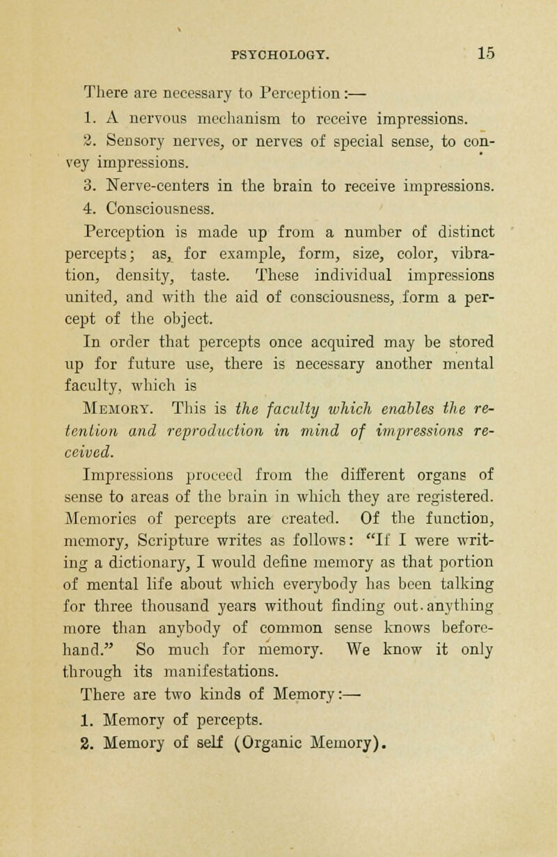 There are necessary to Perception:— 1. A nervous mechanism to receive impressions. 2. Sensory nerves, or nerves of special sense, to con- vey impressions. 3. Nerve-centers in the brain to receive impressions. 4. Consciousness. Perception is made up from a number of distinct percepts; as, for example, form, size, color, vibra- tion, density, taste. These individual impressions united, and with the aid of consciousness, form a per- cept of the object. In order that percepts once acquired may be stored up for future use, there is necessary another mental faculty, which is Memory. This is the faculty which enables the re- tention and reproduction in mind of impressions re- ceived. Impressions proceed from the different organs of sense to areas of the brain in which they are registered. Memories of percepts are created. Of the function, memory, Scripture writes as follows: If I were writ- ing a dictionary, I would define memory as that portion of mental life about which everybody has been talking for three thousand years without finding out. anything more than anybody of common sense knows before- hand. So much for memory. We know it only through its manifestations. There are two kinds of Memory:— 1. Memory of percepts. 2. Memory of self (Organic Memory).