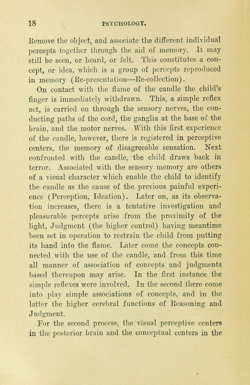 Remove the object, and associate the different individual percepts together through the aid of memory. It may still be seen, or heard, or felt. This constitutes a con- cept, or idea, which is a group of percepts reproduced in memory (Ee-presentation—Re-collection). On contact with the flame of the candle the child's finger is immediately withdrawn. This, a simple reflex act, is carried on through the sensory nerves, the con- ducting paths of the cord, the ganglia at the base of the brain, and the motor nerves. With this first experience of the candle, however, there is registered in perceptive centers, the memory of disagreeable sensation. Next confronted with the candle, the child draws back in terror. Associated with the sensory memory are others of a visual character which enable the child to identify the candle as the cause of the previous painful experi- ence (Perception, Ideation). Later on, as its observa- tion increases, there is a tentative investigation and pleasurable percepts arise from the proximity of the light, Judgment (the higher control) having meantime been set in operation to restrain the child from putting its hand into the flame. Later come the concepts con- nected with the use of the candle, and from this time all manner of association of concepts and judgments based thereupon may arise. In the first instance the simple reflexes were involved. In the second there come into play simple associations of concepts, and in the latter the higher cerebral functions of Reasoning and Judgment. For the second process, the visual perceptive centers in the posterior brain and the conceptual centers in the