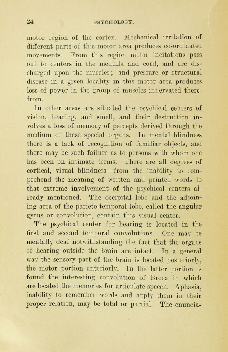 motor region of the cortex. Mechanical irritation of different parts of this motor area produces co-ordinated movements. From this region motor incitations pass out to centers in the medulla and cord, and are dis- charged upon the muscles; and pressure or structural disease in a given locality in this motor area produces loss of power in the group of muscles innervated there- from. In other areas are situated the psychical centers of vision, hearing, and smell, and their destruction in- volves a loss of memory of percepts derived through the medium of these special organs. In mental blindness there is a lack of recognition of familiar objects, and there may be such failure as to persons with whom one has been on intimate terms. There are all degrees of cortical, visual blindness—from the inability to com- prehend the meaning of written and printed words to that extreme involvement of the psychical centers al- ready mentioned. The occipital lobe and the adjoin- ing area of the parieto-temporal lobe, called the angular gyrus or convolution, contain this visual center. The psychical center for hearing is located in the first and second temporal convolutions. One may be mentally deaf notwithstanding the fact that the organs of hearing outside the brain are intact. In a general way the sensory part of the brain is located posteriorly, the motor portion anteriorly. In the latter portion is found the interesting convolution of Broca in which are located the memories for articulate speech. Aphasia, inability to remember words and apply them in their proper relation, may be total or partial. The enuncia-