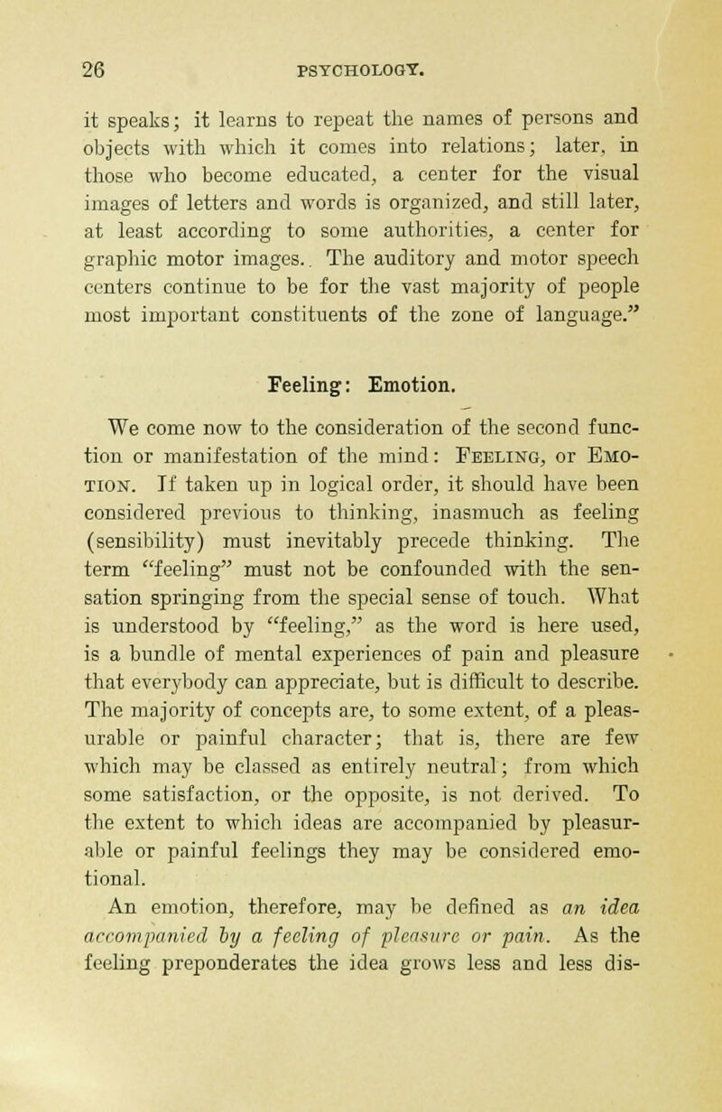 it speaks; it learns to repeat the names of persons and objects with which it comes into relations; later, in those who become educated, a center for the visual images of letters and words is organized, and still later, at least according to some authorities, a center for graphic motor images.. The auditory and motor speech centers continue to be for the vast majority of people most important constituents of the zone of language. Feeling: Emotion. We come now to the consideration of the second func- tion or manifestation of the mind: Peeling, or Emo- tion. If taken up in logical order, it should have been considered previous to thinking, inasmuch as feeling (sensibility) must inevitably precede thinking. The term feeling must not be confounded with the sen- sation springing from the special sense of touch. What is understood by feeling, as the word is here used, is a bundle of mental experiences of pain and pleasure that everybody can appreciate, but is difficult to describe. The majority of concepts are, to some extent, of a pleas- urable or painful character; that is, there are few which may be classed as entirely neutral; from which some satisfaction, or the opposite, is not derived. To the extent to which ideas are accompanied by pleasur- able or painful feelings they may be considered emo- tional. An emotion, therefore, may be defined as an idea accompanied by a feeling of pleasure or pain. As the feeling preponderates the idea grows less and less dis-