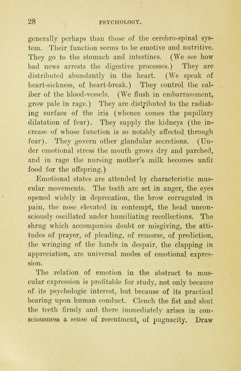 generally perhaps than those of the cerebro-spinal sys- tem. Their function seems to be emotive and nutritive. They go to the stomach and intestines. (We see how bad news arrests the digestive processes.) They are distributed abundantly in the heart. (We speak of heart-sickness, of heart-break.) They control the cal- iber of the blood-vessels. (We flush in embarrassment, grow pale in rage.) They are distributed to the radiat- ing surface of the iris (whence comes the pupillary dilatation of fear). They supply the kidneys (the in- crease of whose function is so notably affected through fear). They govern other glandular secretions. (Un- der emotional stress the mouth grows dry and parched, and in rage the nursing mother's milk becomes unfit food for the offspring.) Emotional states are attended by characteristic mus- cular movements. The teeth are set in anger, the eyes opened widely in deprecation, the brow corrugated in pain, the nose elevated in contempt, the head uncon- sciously oscillated under humiliating recollections. The shrug which accompanies doubt or misgiving, the atti- tudes of prayer, of pleading, of remorse, of prediction, the wringing of the hands in despair, the clapping in appreciation, are universal modes of emotional expres- sion. The relation of emotion in the abstract to mus- cular expression is profitable for study, not only because of its psychologic interest, but because of its practical bearing upon human conduct. Clench the fist and shut the teeth firmly and there immediately arises in con- sciousness a sense of resentment, of pugnacity. Draw