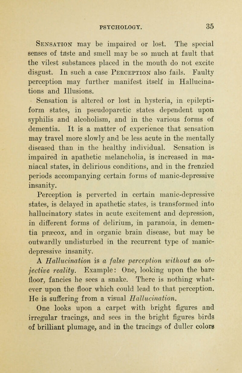 Sensation may be impaired or lost. The special senses of taste and smell may be so much at fault that the vilest substances placed in the mouth do not excite disgust. In such a case Perception also fails. Faulty perception may further manifest itself in Hallucina- tions and Illusions. Sensation is altered or lost in hysteria, in epilepti- form states, in pseudoparetic states dependent upon syphilis and alcoholism, and in the various forms of dementia. It is a matter of experience that sensation may travel more slowly and be less acute in the mentally diseased than in the healthy individual. Sensation is impaired in apathetic melancholia, is increased in ma- niacal states, in delirious conditions, and in the frenzied periods accompanying certain forms of manic-depressive insanity. Perception is perverted in certain manic-depressive states, is delayed in apathetic states, is transformed into hallucinatory states in acute excitement and depression, in different forms of delirium, in paranoia, in demen- tia pra?cox, and in organic brain disease, but may be outwardly undisturbed in the recurrent type of manic- depressive insanity. A Hallucination is a false perception without an ob- jective reality. Example: One, looking upon the bare floor, fancies he sees a snake. There is nothing what- ever upon the floor which could lead to that perception. He is suffering from a visual Hallucination. One looks upon a carpet with bright figures and irregular tracings, and sees in the bright figures birds of brilliant plumage, and in the tracings of duller colors