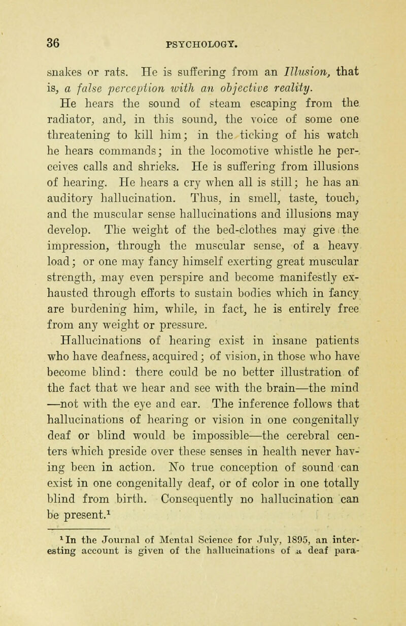 snakes or rats. He is suffering from an Illusion, that is, a false perception with an objective reality. He hears the sound of steam escaping from the radiator, and, in this sound, the voice of some one threatening to kill him; in the ticking of his watch he hears commands; in the locomotive whistle he per- ceives calls and shrieks. He is suffering from illusions of hearing. He hears a cry when all is still; he has an auditory hallucination. Thus, in smell, taste, touch, and the muscular sense hallucinations and illusions may develop. The weight of the bed-clothes may give the impression, through the muscular sense, of a heavy load; or one may fancy himself exerting great muscular strength, may even perspire and become manifestly ex- hausted through efforts to sustain bodies which in fancy are burdening him, while, in fact, he is entirely free from any weight or pressure. Hallucinations of hearing exist in insane patients who have deafness, acquired; of vision, in those who have become blind: there could be no better illustration of the fact that we hear and see with the brain—the mind —not with the eye and ear. The inference follows that hallucinations of hearing or vision in one congenitally deaf or blind would be impossible—the cerebral cen- ters which preside over these senses in health never hav- ing been in action. No true conception of sound can exist in one congenitally deaf, or of color in one totally blind from birth. Consequently no hallucination can be present.1 1In the Journal of Mental Science for July, 1895, an inter- esting account is given of the hallucinations of a. deaf para-