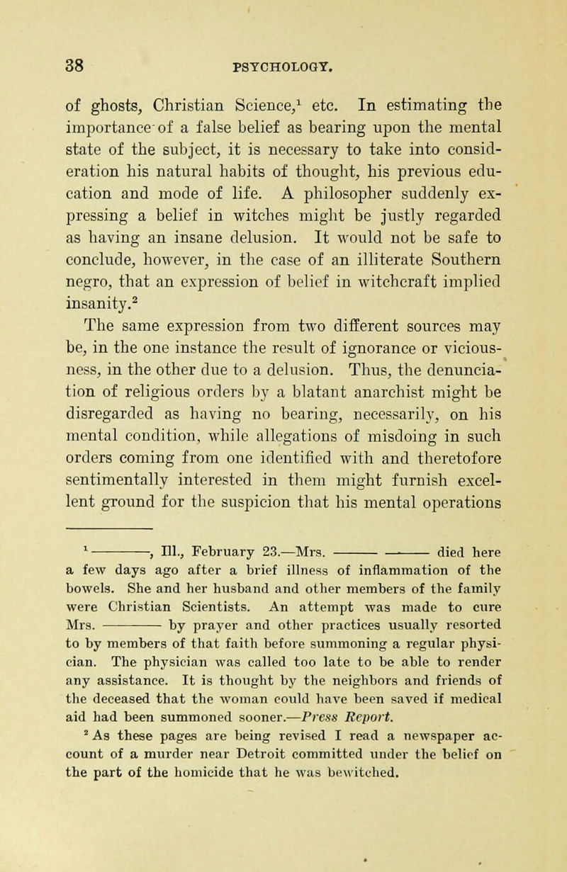 of ghosts, Christian Science,1 etc. In estimating the importance'of a false belief as bearing upon the mental state of the subject, it is necessary to take into consid- eration his natural habits of thought, his previous edu- cation and mode of life. A philosopher suddenly ex- pressing a belief in witches might be justly regarded as having an insane delusion. It would not be safe to conclude, however, in the case of an illiterate Southern negro, that an expression of belief in witchcraft implied insanity.2 The same expression from two different sources may be, in the one instance the result of ignorance or vieious- ness, in the other due to a delusion. Thus, the denuncia- tion of religious orders by a blatant anarchist might be disregarded as having no bearing, necessarily, on his mental condition, while allegations of misdoing in such orders coming from one identified with and theretofore sentimentally interested in them might furnish excel- lent ground for the suspicion that his mental operations 1 , 111., February 23.—Mrs. died here a few days ago after a brief illness of inflammation of the bowels. She and her husband and other members of the family were Christian Scientists. An attempt was made to cure Mrs. by prayer and other practices usually resorted to by members of that faith before summoning a regular physi- cian. The physician was called too late to be able to render any assistance. It is thought by the neighbors and friends of the deceased that the woman could have been saved if medical aid had been summoned sooner.—Press Report. 2 As these pages are being revised I read a newspaper ac- count of a murder near Detroit committed under the belief on the part of the homicide that he was bewitched.