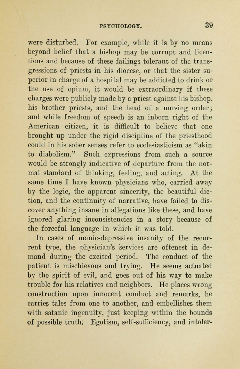 were disturbed. For example, while it is by no means beyond belief that a bishop may be corrupt and licen- tious and because of these failings tolerant of the trans- gressions of priests in his diocese, or that the sister su- perior in charge of a hospital may be addicted to drink or the use of opium, it would be extraordinary if these charges were publicly made by a priest against his bishop, his brother priests, and the head of a nursing order; and while freedom of speech is an inborn right of the American citizen, it is difficult to believe that one brought up under the rigid discipline of the priesthood could in his sober senses refer to ecclesiasticism as akin to diabolism. Such expressions from such a source would be strongly indicative of departure from the nor- mal standard of thinking, feeling, and acting. At the same time I have known physicians who, carried away by the logic, the apparent sincerity, the beautiful dic- tion, and the continuity of narrative, have failed to dis- cover anything insane in allegations like these, and have ignored glaring inconsistencies in a story because of the forceful language in which it was told. In cases of manic-depressive insanity of the recur- rent type, the physician's services are oftenest in de- mand during the excited period. The conduct of the patient is mischievous and trying. He seems actuated by the spirit of evil, and goes out of his way to make trouble for his relatives and neighbors. He places wrong construction upon innocent conduct and remarks, he carries tales from one to another, and embellishes them with satanic ingenuity, just keeping within the bounds of possible truth. Egotism, self-sufficiency, and intoler-