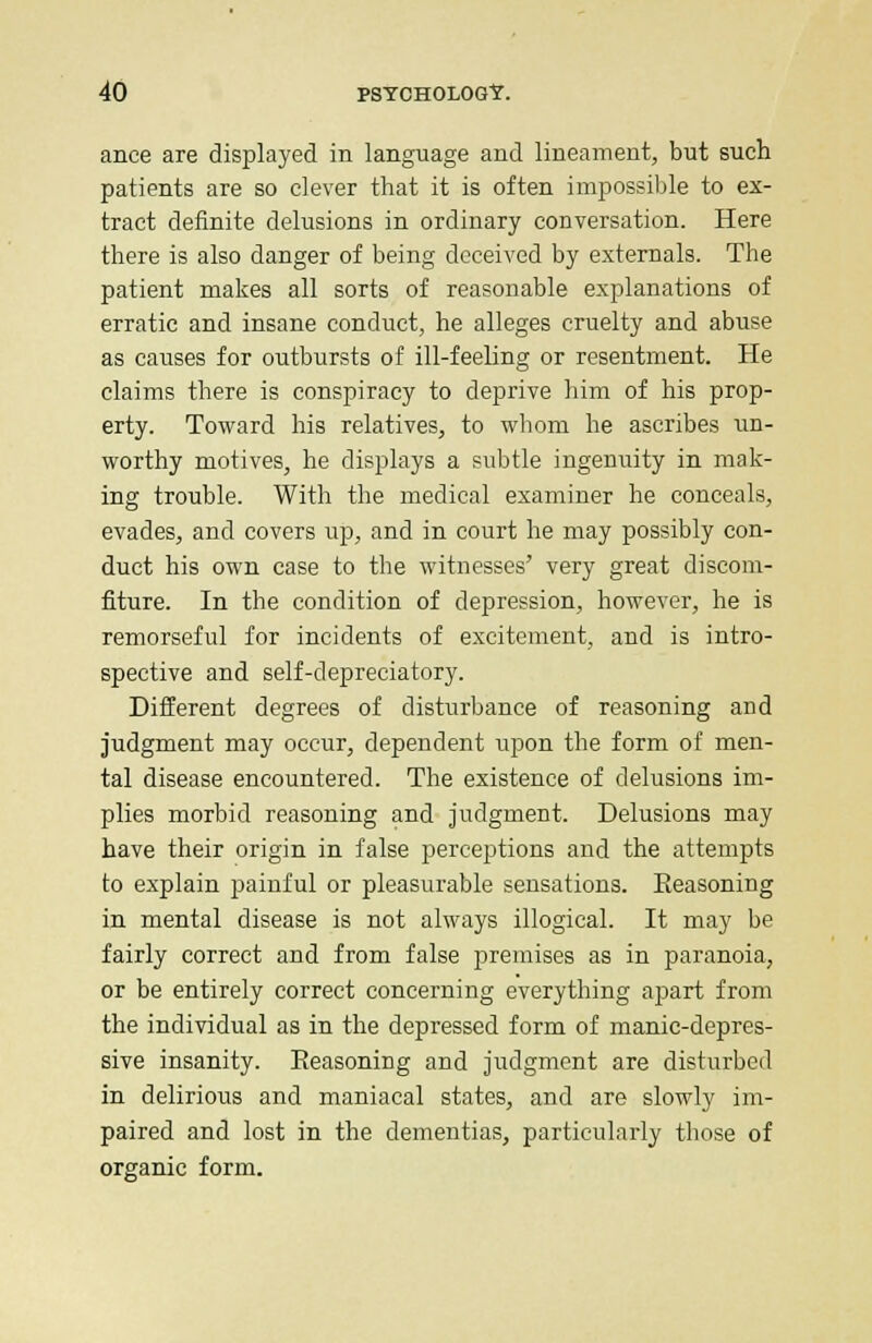 ance are displayed in language and lineament, but such patients are so clever that it is often impossible to ex- tract definite delusions in ordinary conversation. Here there is also danger of being deceived by externals. The patient makes all sorts of reasonable explanations of erratic and insane conduct, he alleges cruelty and abuse as causes for outbursts of ill-feeling or resentment. He claims there is conspiracy to deprive him of his prop- erty. Toward his relatives, to whom he ascribes un- worthy motives, he displays a subtle ingenuity in mak- ing trouble. With the medical examiner he conceals, evades, and covers up, and in court he may possibly con- duct his own case to the witnesses' very great discom- fiture. In the condition of depression, however, he is remorseful for incidents of excitement, and is intro- spective and self-depreciatory. Different degrees of disturbance of reasoning and judgment may occur, dependent upon the form of men- tal disease encountered. The existence of delusions im- plies morbid reasoning and judgment. Delusions may have their origin in false perceptions and the attempts to explain painful or pleasurable sensations. Eeasoning in mental disease is not always illogical. It may be fairly correct and from false premises as in paranoia, or be entirely correct concerning everything apart from the individual as in the depressed form of manic-depres- sive insanity. Eeasoning and judgment are disturbed in delirious and maniacal states, and are slowly im- paired and lost in the dementias, particularly those of organic form.