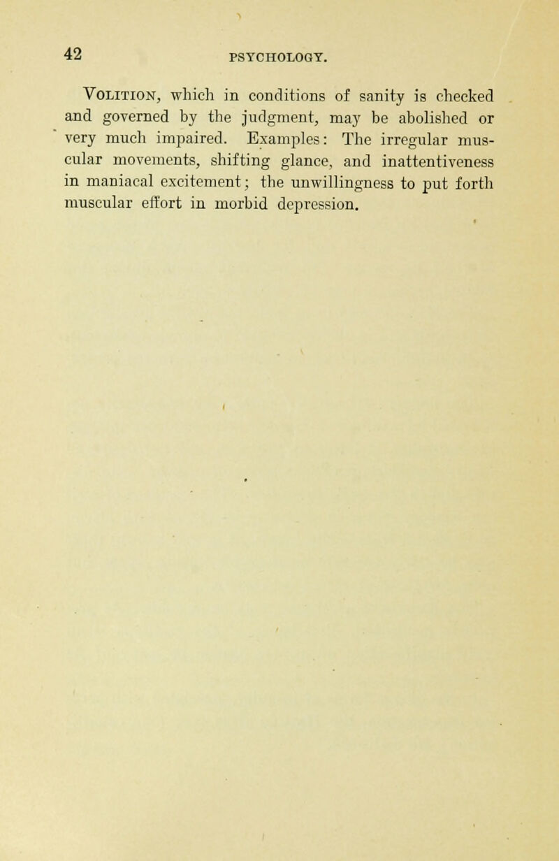 Volition, which in conditions of sanity is checked and governed by the judgment, may be abolished or very much impaired. Examples: The irregular mus- cular movements, shifting glance, and inattentiveness in maniacal excitement; the unwillingness to put forth muscular effort in morbid depression.