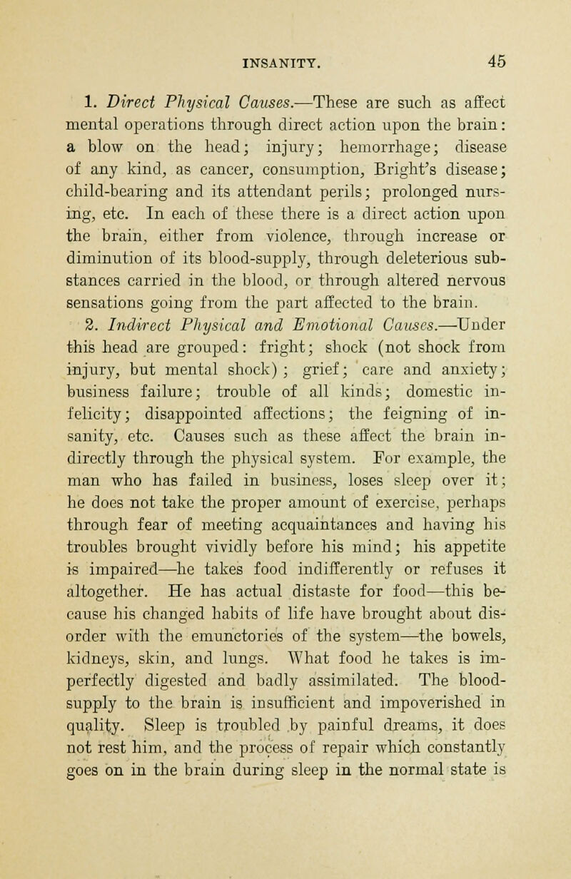 1. Direct Physical Causes.—These are such as affect mental operations through direct action upon the brain: a blow on the head; injury; hemorrhage; disease of any kind, as cancer, consumption, Bright's disease; child-bearing and its attendant perils; prolonged nurs- ing, etc. In each of these there is a direct action upon the brain, either from violence, through increase or diminution of its blood-supply, through deleterious sub- stances carried in the blood, or through altered nervous sensations going from the part affected to the brain. 2. Indirect Physical and Emotional Causes.—-Under this head are grouped: fright; shock (not shock from injury, but mental shock) ; grief; care and anxiety; business failure; trouble of all kinds; domestic in- felicity; disappointed affections; the feigning of in- sanity, etc. Causes such as these affect the brain in- directly through the physical system. For example, the man who has failed in business, loses sleep over it; he does not take the proper amount of exercise, perhaps through fear of meeting acquaintances and having his troubles brought vividly before his mind; his appetite is impaired—he takes food indifferently or refuses it altogether. He has actual distaste for food—this be- cause his changed habits of life have brought about dis- order with the emunetories of the system—the bowels, kidneys, skin, and lungs. What food he takes is im- perfectly digested and badly assimilated. The blood- supply to the brain is insufficient and impoverished in quality. Sleep is troubled .by painful dreams, it does not rest him, and the process of repair which constantly goes on in the brain during sleep in the normal state is