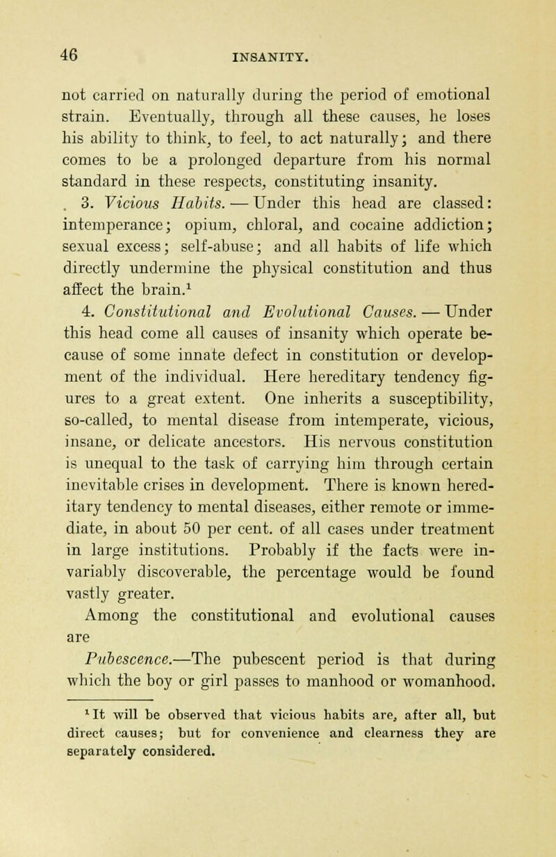 not carried on naturally during the period of emotional strain. Eventually, through all these causes, he loses his ability to think, to feel, to act naturally; and there comes to be a prolonged departure from his normal standard in these respects, constituting insanity. 3. Vicious Habits. — Under this head are classed: intemperance; opium, chloral, and cocaine addiction; sexual excess; self-abuse; and all habits of life which directly undermine the physical constitution and thus affect the brain.1 4. Constitutional and Evolutional Causes. — Under this head come all causes of insanity which operate be- cause of some innate defect in constitution or develop- ment of the individual. Here hereditary tendency fig- ures to a great extent. One inherits a susceptibility, so-called, to mental disease from intemperate, vicious, insane, or delicate ancestors. His nervous constitution is unequal to the task of carrying him through certain inevitable crises in development. There is known hered- itary tendency to mental diseases, either remote or imme- diate, in about 50 per cent, of all cases under treatment in large institutions. Probably if the facts were in- variably discoverable, the percentage would be found vastly greater. Among the constitutional and evolutional causes are Pubescence.—The pubescent period is that during which the boy or girl passes to manhood or womanhood. 'It will be observed that vicious habits are, after all, but direct causes; but for convenience and clearness they are separately considered.
