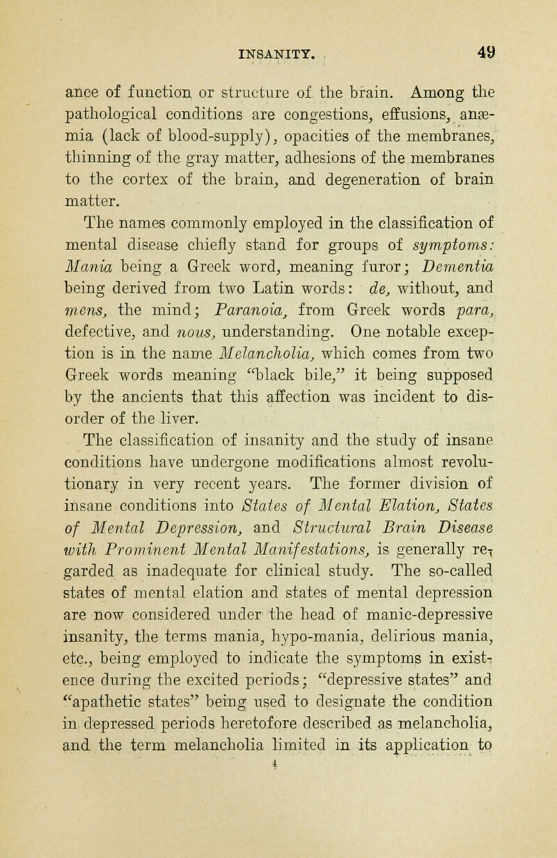 ance of function or structure of the brain. Among the pathological conditions are congestions, effusions, anae- mia (lack of blood-supply), opacities of the membranes, thinning of the gray matter, adhesions of the membranes to the cortex of the brain, and degeneration of brain matter. The names commonly employed in the classification of mental disease chiefly stand for groups of symptoms: Mania being a Greek word, meaning furor; Dementia being derived from two Latin words: de, without, and mens, the mind; Paranoia, from Greek words para, defective, and nous, understanding. One notable excep- tion is in the name Melancholia, which comes from two Greek words meaning black bile, it being supposed by the ancients that this affection was incident to dis- order of the liver. The classification of insanity and the study of insane conditions have undergone modifications almost revolu- tionary in very recent years. The former division of insane conditions into States of Mental Elation, States of Mental Depression, and Structural Brain Disease with Prominent Mental Manifestations, is generally re-; garded as inadequate for clinical study. The so-called states of mental elation and states of mental depression are now considered under the head of manic-depressive insanity, the terms mania, hypo-mania, delirious mania, etc., being employed to indicate the symptoms in exist- ence during the excited periods; depressive states and apathetic states being used to designate the condition in depressed periods heretofore described as melancholia, and the term melancholia limited in its application to