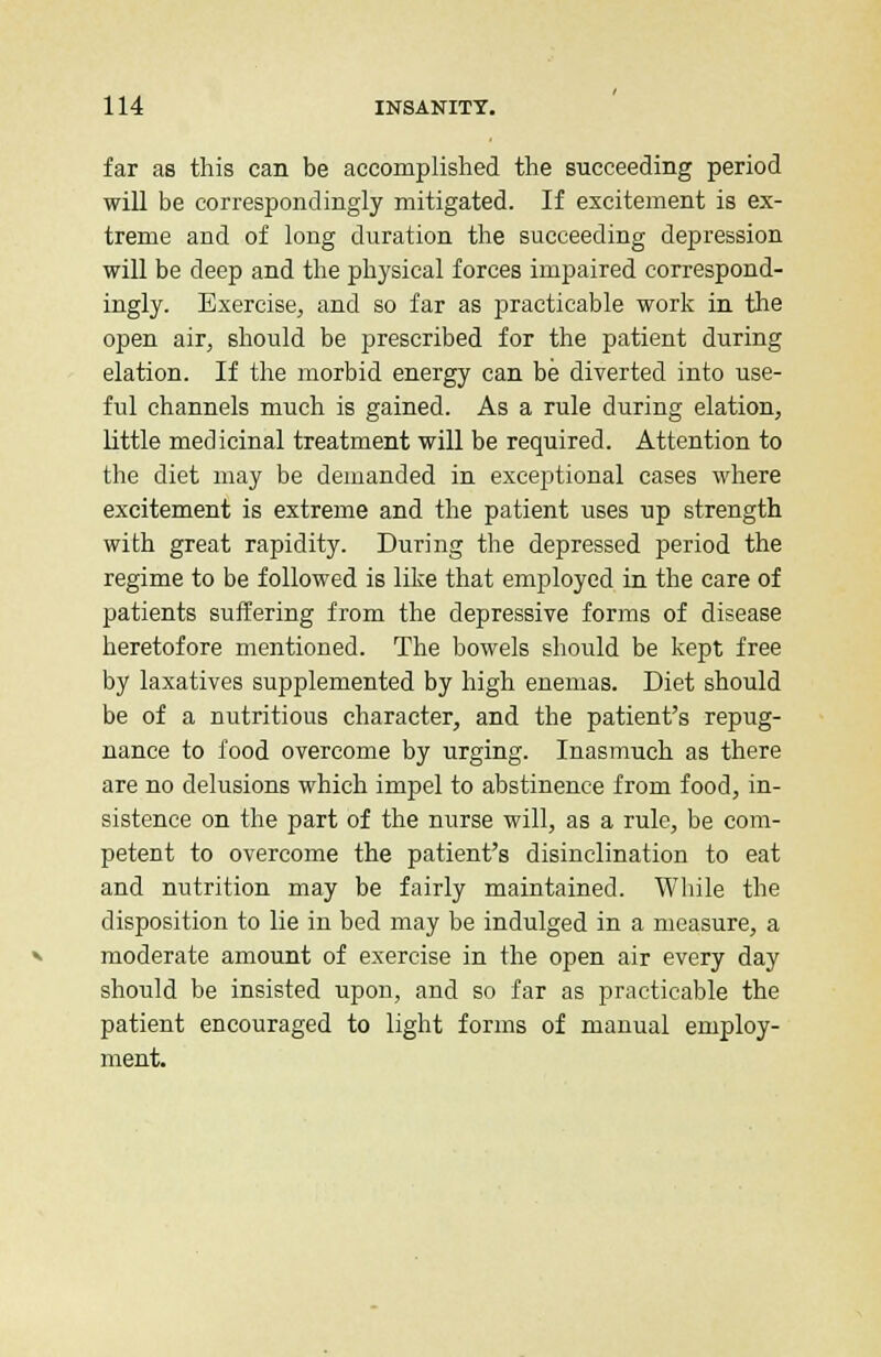 far as this can be accomplished the succeeding period will be correspondingly mitigated. If excitement is ex- treme and of long duration the succeeding depression will be deep and the physical forces impaired correspond- ingly. Exercise, and so far as practicable work in the open air, should be prescribed for the patient during elation. If the morbid energy can be diverted into use- ful channels much is gained. As a rule during elation, little medicinal treatment will be required. Attention to the diet may be demanded in exceptional cases where excitement is extreme and the patient uses up strength with great rapidity. During the depressed period the regime to be followed is like that employed in the care of patients suffering from the depressive forms of disease heretofore mentioned. The bowels should be kept free by laxatives supplemented by high enemas. Diet should be of a nutritious character, and the patient's repug- nance to food overcome by urging. Inasmuch as there are no delusions which impel to abstinence from food, in- sistence on the part of the nurse will, as a rule, be com- petent to overcome the patient's disinclination to eat and nutrition may be fairly maintained. While the disposition to lie in bed may be indulged in a measure, a moderate amount of exercise in the open air every day should be insisted upon, and so far as practicable the patient encouraged to light forms of manual employ- ment.
