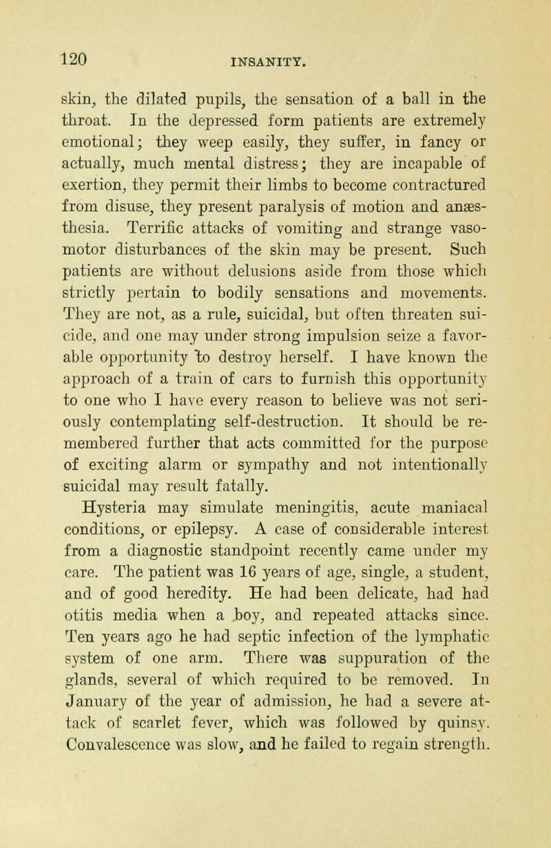 skin, the dilated pupils, the sensation of a ball in the throat. In the depressed form patients are extremely emotional; they weep easily, they suffer, in fancy or actually, much mental distress; they are incapable of exertion, they permit their limbs to become contractured from disuse, they present paralysis of motion and anaes- thesia. Terrific attacks of vomiting and strange vaso- motor disturbances of the skin may be present. Such patients are without delusions aside from those which strictly pertain to bodily sensations and movements. They are not, as a rule, suicidal, but often threaten sui- cide, and one may under strong impulsion seize a favor- able opportunity 'to destroy herself. I have known the approach of a train of cars to furnish this opportunity to one who I have every reason to believe was not seri- ously contemplating self-destruction. It should be re- membered further that acts committed for the purpose of exciting alarm or sympathy and not intentionally suicidal may result fatally. Hysteria may simulate meningitis, acute maniacal conditions, or epilepsy. A case of considerable interest from a diagnostic standpoint recently came under my care. The patient was 16 years of age, single, a student, and of good heredity. He had been delicate, had had otitis media when a boy, and repeated attacks since. Ten years ago he had septic infection of the lymphatic system of one arm. There was suppuration of the glands, several of which required to be removed. In January of the year of admission, he had a severe at- tack of scarlet fever, which was followed by quinsy. Convalescence was slow, and he failed to regain strength.