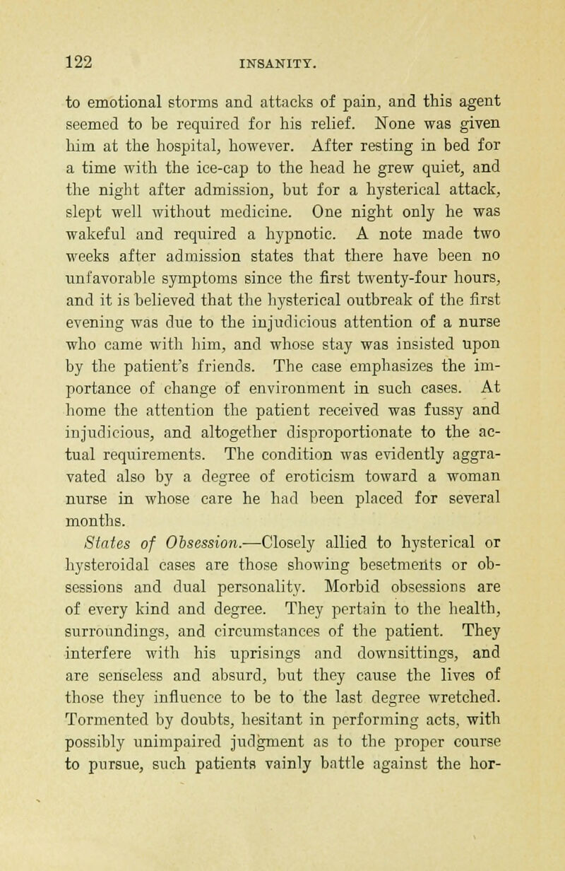 to emotional storms and attacks of pain, and this agent seemed to be required for his relief. None was given him at the hospital, however. After resting in bed for a time with the ice-cap to the head he grew quiet, and the night after admission, but for a hysterical attack, slept well without medicine. One night only he was wakeful and required a hypnotic. A note made two weeks after admission states that there have been no unfavorable symptoms since the first twenty-four hours, and it is believed that the hysterical outbreak of the first evening was due to the injudicious attention of a nurse who came with him, and whose stay was insisted upon by the patient's friends. The case emphasizes the im- portance of change of environment in such cases. At home the attention the patient received was fussy and injudicious, and altogether disproportionate to the ac- tual requirements. The condition was evidently aggra- vated also by a degree of eroticism toward a woman nurse in whose care he had been placed for several months. States of Obsession.—Closely allied to hysterical or hysteroidal cases are those showing besetments or ob- sessions and dual personality. Morbid obsessions are of every kind and degree. They pertain to the health, surroundings, and circumstances of the patient. They interfere with his uprisings and downsittings, and are senseless and absurd, but they cause the lives of those they influence to be to the last degree wretched. Tormented by doubts, hesitant in performing acts, with possibly unimpaired judgment as to the proper course to pursue, such patients vainly battle against the hor-