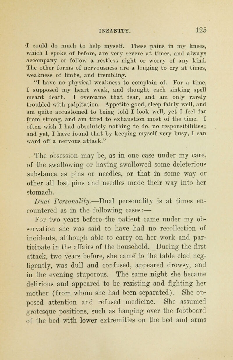 •I could do much to help myself. These pains in my knees, which I spoke of before, are very severe at times, and always accompany or follow a restless night or worry of any kind. The other forms of nervousness are a longing to cry at times, weakness of limbs, and trembling. I have no physical weakness to complain of. For » time, I supposed my heart weak, and thought each sinking spell meant death. I overcame that fear, and am only rarely troubled with palpitation. Appetite good, sleep fairly well, and am quite accustomed to being told I look well, yet I feel far from strong, and am tired to exhaustion most of the time. I often wish I had absolutely nothing to do, no responsibilities; and yet, I have found that by keeping myself very busy, I can ward off a nervous attack. The obsession may be, as in one case under my care, of the swallowing or having swallowed some deleterious substance as pins or needles, or that in some way or other all lost pins and needles made their way into her stomach. Dual Personality.—Dual personality is at times en- countered as in the following cases:— For two years before the patient came under my ob- servation she was said to have had no recollection of incidents, although able to carry on her work and par- ticipate in the affairs of the household. During the first attack, two years before, she came to the table clad neg- ligently, was dull and confused, appeared drowsy, and in the evening stuporous. The same night she became delirious and appeared to be resisting and fighting her mother (from whom she had been separated). She op- posed attention and refused medicine. She assumed errotesque positions, such as hanging over the footboard of the bed with lower extremities on the bed and arms