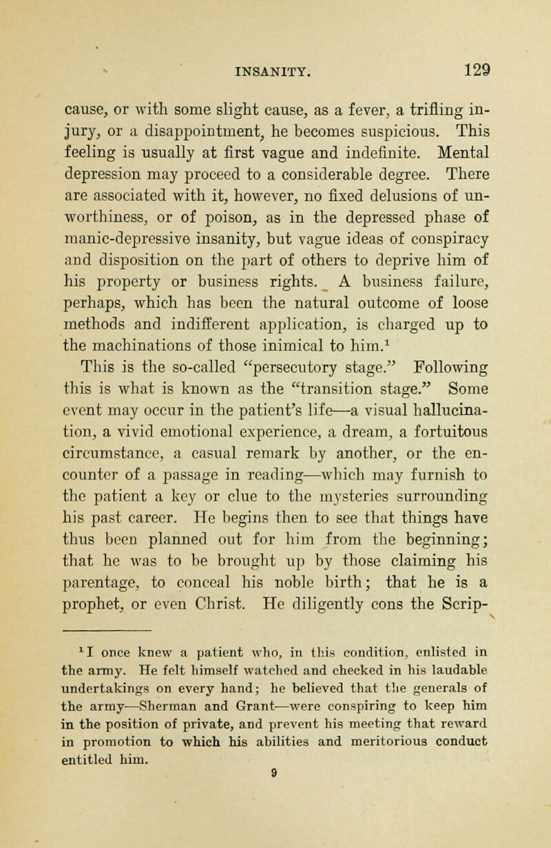 cause, or with some slight cause, as a fever, a trifling in- jury, or a disappointment, he becomes suspicious. This feeling is usually at first vague and indefinite. Mental depression may proceed to a considerable degree. There are associated with it, however, no fixed delusions of un- worthiness, or of poison, as in the depressed phase of manic-depressive insanity, but vague ideas of conspiracy and disposition on the part of others to deprive him of his property or business rights. A business failure, perhaps, which has been the natural outcome of loose methods and indifferent application, is charged up to the machinations of those inimical to him.1 This is the so-called persecutory stage. Following this is what is known as the transition stage. Some event may occur in the patient's life—a visual hallucina- tion, a vivid emotional experience, a dream, a fortuitous circumstance, a casual remark by another, or the en- counter of a passage in reading—which may furnish to the patient a key or clue to the mysteries surrounding his past career. He begins then to see that things have thus been planned out for him from the beginning; that he was to be brought up by those claiming his parentage, to conceal his noble birth; that he is a prophet, or even Christ. He diligently cons the Scrip- 11 once knew a patient who, in this condition, enlisted in the army. He felt himself watched and checked in his laudable undertakings on every hand; he believed that the generals of the army—Sherman and Grant—were conspiring to keep him in the position of private, and prevent his meeting that reward in promotion to which his abilities and meritorious conduct entitled him. 9
