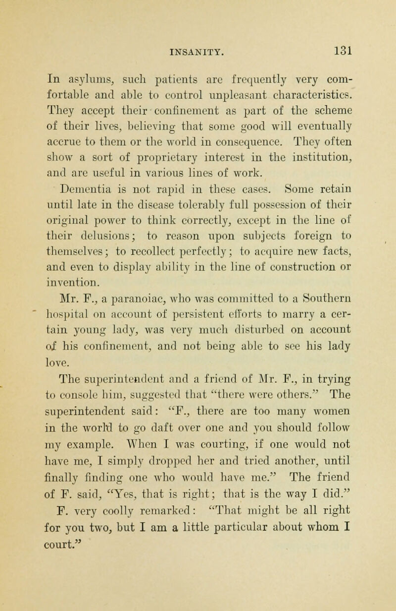 In asylums, such patients are frequently very com- fortable and able to control unpleasant characteristics. They accept their confinement as part of the scheme of their lives, believing that some good will eventually accrue to them or the world in consequence. They often show a sort of proprietary interest in the institution, and arc useful in various lines of work. Dementia is not rapid in these cases. Some retain until late in the disease tolerably full possession of their original power to think correctly, except in the line of their delusions; to reason upon subjects foreign to themselves; to recollect perfectly; to acquire new facts, and even to display ability in the line of construction or invention. Mr. F., a paranoiac, who was committed to a Southern hospital on account of persistent efforts to marry a cer- tain young lady, was very much disturbed on account oi his confinement, and not being able to see his lady love. The superintendent and a friend of Mr. F., in trying to console him, suggested that there were others. The superintendent said: F., there are too many women in the world to go daft over one and you should follow my example. When I was courting, if one would not have me, I simply dropped her and tried another, until finally finding one who would have me. The friend of F. said, Yes, that is right; that is the way I did. F. very coolly remarked: That might be all right for you two, but I am a little particular about whom I court.