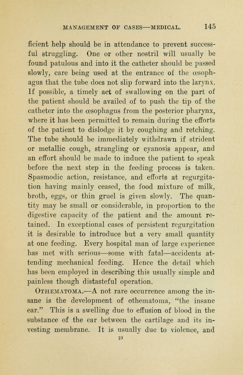 ficient help should be in attendance to prevent success- ful struggling. One or other nostril will usually be found patulous and into it the catheter should be passed slowly, care being used at the entrance of the oesoph- agus that the tube does not slip forward into the larynx. If possible, a timely act of swallowing on the part of the patient should be availed of to push the tip of the catheter into the oesophagus from the posterior pharynx, where it has been permitted to remain during the efforts of the patient to dislodge it by coughing and retching. The tube should be immediately withdrawn if strident or metallic cough, strangling or cyanosis appear, and an effort should be made to induce the patient to speak before the next step in the feeding process is taken. Spasmodic action, resistance, and efforts at regurgita- tion having mainly ceased, the food mixture of milk, broth, eggs, or thin gruel is given slowly. The quan- tity may be small or considerable, in proportion to the digestive capacity of the patient and the amount re- tained. In exceptional cases of persistent regurgitation it is desirable to introduce but a very small quantity at one feeding. Every hospital man of large experience has met with serious—some with fatal—accidents at- tending mechanical feeding. Hence the detail which has been employed in describing this usually simple and painless though distasteful operation. Othematoma.—A not rare occurrence among the in- sane is the development of othematoma, the insane ear. This is a swelling due to effusion of blood in the substance of the ear between the cartilage and its in- vesting membrane. It is usually due to violence, and 10