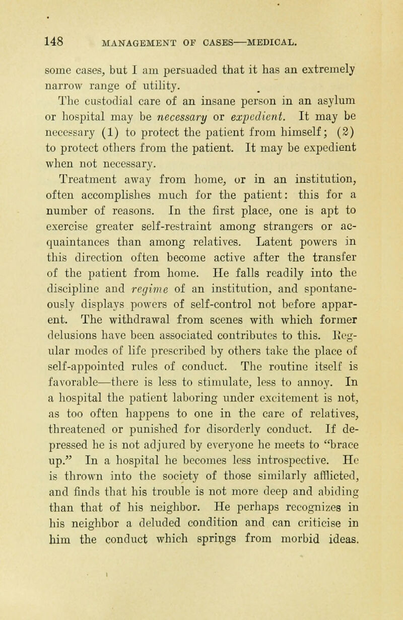 some cases, but I am persuaded that it has an extremely narrow range of utility. The custodial care of an insane person in an asylum or hospital may be necessary or expedient. It may be necessary (1) to protect the patient from himself; (2) to protect others from the patient. It may be expedient when not necessary. Treatment away from home, or in an institution, often accomplishes much for the patient: this for a number of reasons. In the first place, one is apt to exercise greater self-restraint among strangers or ac- quaintances than among relatives. Latent powers in this direction often become active after the transfer of the patient from home. He falls readily into the discipline and regime of an institution, and spontane- ously displays powers of self-control not before appar- ent. The withdrawal from scenes with which former delusions have been associated contributes to this. Reg- ular modes of life prescribed by others take the place of self-appointed rules of conduct. The routine itself is favorable—there is less to stimulate, less to annoy. In a hospital the patient laboring under excitement is not, as too often happens to one in the care of relatives, threatened or punished for disorderly conduct. If de- pressed he is not adjured by everyone he meets to brace up. In a hospital he becomes less introspective. He is thrown into the society of those similarly afflicted, and finds that his trouble is not more deep and abiding than that of his neighbor. He perhaps recognizes in his neighbor a deluded condition and can criticise in him the conduct which springs from morbid ideas.