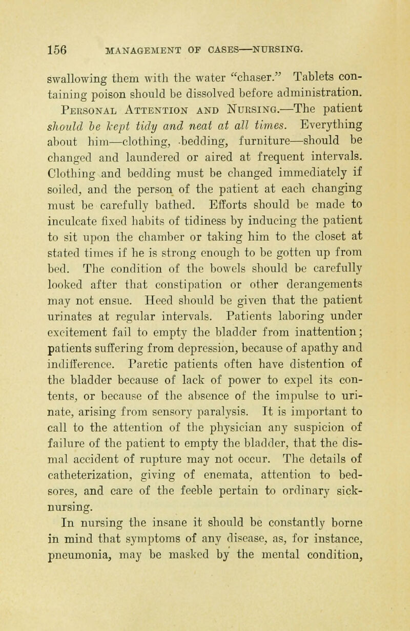 swallowing them with the water chaser. Tablets con- taining poison should be dissolved before administration. Personal Attention and Nursing.—The patient should be kept tidy and neat at all times. Everything about him—clothing, -bedding, furniture—should be changed and laundered or aired at frequent intervals. Clothing and bedding must be changed immediately if soiled, and the person of the patient at each changing must be carefully bathed. Efforts should be made to inculcate fixed habits of tidiness by inducing the patient to sit upon the chamber or taking him to the closet at stated times if he is strong enough to be gotten up from bed. The condition of the bowels should be carefully looked after that constipation or other derangements may not ensue. Heed should be given that the patient urinates at regular intervals. Patients laboring under excitement fail to empty the bladder from inattention; patients suffering from depression, because of apathy and indifference. Paretic patients often have distention of the bladder because of lack of power to expel its con- tents, or because of the absence of the impulse to uri- nate, arising from sensory paralysis. It is important to call to the attention of the physician any suspicion of failure of the patient to empty the bladder, that the dis- mal accident of rupture may not occur. The details of catheterization, giving of enemata, attention to bed- sores, and care of the feeble pertain to ordinary sick- nursing. In nursing the insane it should be constantly borne in mind that symptoms of any disease, as, for instance, pneumonia, may be masked by the mental condition,