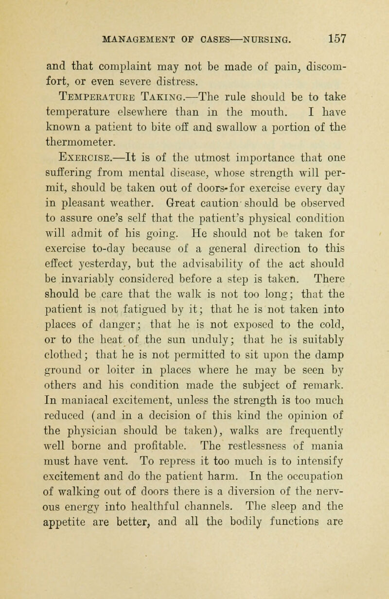 and that complaint may not be made of pain, discom- fort, or even severe distress. Temperature Taking.—The rule should be to take temperature elsewhere than in the mouth. I have known a patient to bite off and swallow a portion of the thermometer. Exercise.—It is of the utmost importance that one suffering from mental disease, whose strength will per- mit, should be taken out of doors-for exercise every day in pleasant weather. Great caution- should be observed to assure one's self that the patient's physical condition will admit of his going. He should not be taken for exercise to-day because of a general direction to this effect yesterday, but the advisability of the act should be invariably considered before a step is taken. There should be care that the walk is not too long; that the patient is not fatigued by it; that he is not taken into places of danger; that he is not exposed to the cold, or to the heat of the sun unduly; that he is suitably clothed; that he is not permitted to sit upon the damp ground or loiter in places where he may be seen by others and his condition made the subject of remark. In maniacal excitement, unless the strength is too much reduced (and in a decision of this kind the opinion of the physician should be taken), walks are frequently well borne and profitable. The restlessness of mania must have vent. To repress it too much is to intensify excitement and do the patient harm. In the occupation of walking out of doors there is a diversion of the nerv- ous energy into healthful channels. The sleep and the appetite are better, and all the bodily functions are