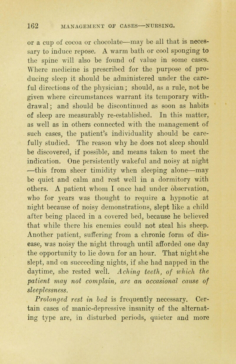 or a cup of cocoa or chocolate—may be all that is neces- sary to induce repose. A warm bath or cool sponging to the spine will also be found of value in some cases. Where medicine is prescribed for the purpose of pro- ducing sleep it should be administered under the care- ful directions of the physician; should, as a rule, not be given where circumstances warrant its temporary with- drawal; and should be discontinued as soon as habits of sleep are measurably re-established. In this matter, as well as in others connected with the management of such cases, the patient's individuality should be care- fully studied. The reason why he does not sleep should be discovered, if possible, and means taken to meet the indication. One persistently wakeful and noisy at night —this from sheer timidity when sleeping alone—may be quiet and calm and rest well in a dormitory with others. A patient whom I once had under observation, who for years was thought to require a hypnotic at night because of noisy demonstrations, slept like a child after being placed in a covered bed, because he believed that while there his enemies could not steal his sheep. Another patient, suffering from a chronic form of dis- ease, was noisy the night through until afforded one day the opportunity to lie down for an hour. That night she slept, and on succeeding nights, if she had napped in the daytime, she rested well. Aching teeth, of which the patient may not complain, are an occasional cause of sleeplessness. Prolonged rest in bed is frequently necessary. Cer- tain cases of manic-depressive insanity of the alternat- ing type are, in disturbed periods, quieter and more