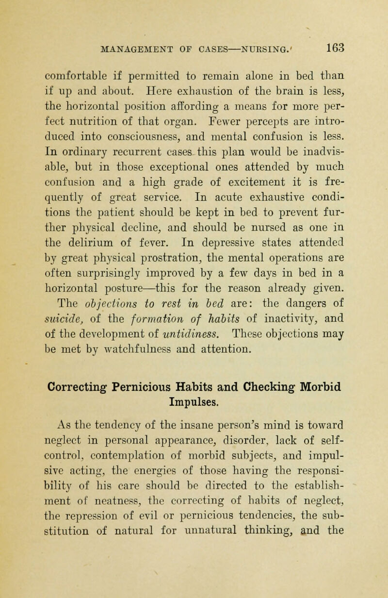 comfortable if permitted to remain alone in bed than if up and about. Here exhaustion of the brain is less, the horizontal position affording a means for more per- fect nutrition of that organ. Fewer percepts are intro- duced into consciousness, and mental confusion is less. In ordinary recurrent cases this plan would be inadvis- able, but in those exceptional ones attended by much confusion and a high grade of excitement it is fre- quently of great service. In acute exhaustive condi- tions the patient should be kept in bed to prevent fur- ther physical decline, and should be nursed as one in the delirium of fever. In depressive states attended by great physical prostration, the mental operations are often surprisingly improved by a few days in bed in a horizontal posture—this for the reason already given. The objections to rest in bed are: the dangers of suicide, of the formation of habits of inactivity, and of the development of untidiness. These objections may be met by watchfulness and attention. Correcting Pernicious Habits and Checking Morbid Impulses. As the tendency of the insane person's mind is toward neglect in personal appearance, disorder, lack of self- control, contemplation of morbid subjects, and impul- sive acting, the energies of those having the responsi- bility of his care should be directed to the establish- ment of neatness, the correcting of habits of neglect, the repression of evil or pernicious tendencies, the sub- stitution of natural for unnatural thinking, and the